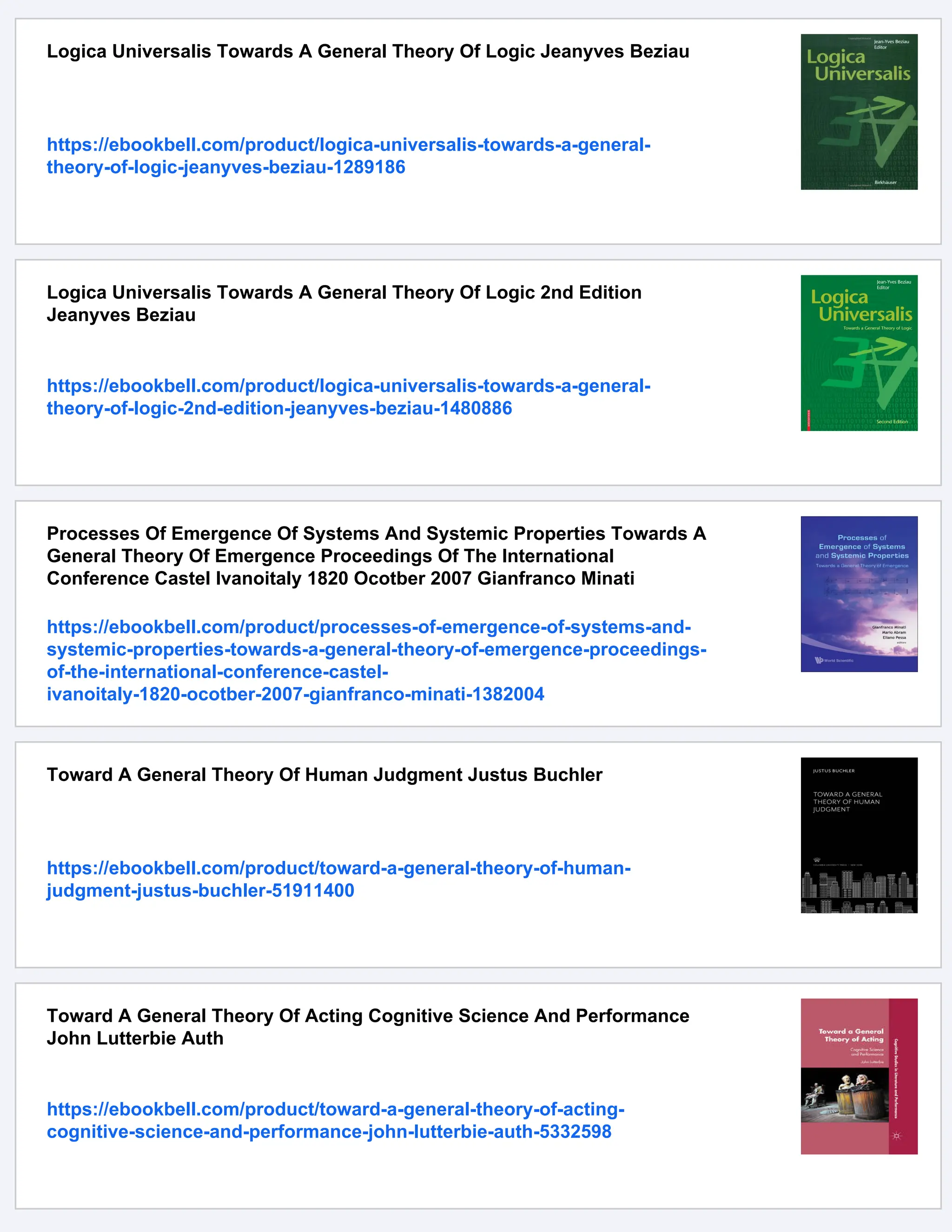 Logica Universalis Towards A General Theory Of Logic Jeanyves Beziau
https://ebookbell.com/product/logica-universalis-towards-a-general-
theory-of-logic-jeanyves-beziau-1289186
Logica Universalis Towards A General Theory Of Logic 2nd Edition
Jeanyves Beziau
https://ebookbell.com/product/logica-universalis-towards-a-general-
theory-of-logic-2nd-edition-jeanyves-beziau-1480886
Processes Of Emergence Of Systems And Systemic Properties Towards A
General Theory Of Emergence Proceedings Of The International
Conference Castel Ivanoitaly 1820 Ocotber 2007 Gianfranco Minati
https://ebookbell.com/product/processes-of-emergence-of-systems-and-
systemic-properties-towards-a-general-theory-of-emergence-proceedings-
of-the-international-conference-castel-
ivanoitaly-1820-ocotber-2007-gianfranco-minati-1382004
Toward A General Theory Of Human Judgment Justus Buchler
https://ebookbell.com/product/toward-a-general-theory-of-human-
judgment-justus-buchler-51911400
Toward A General Theory Of Acting Cognitive Science And Performance
John Lutterbie Auth
https://ebookbell.com/product/toward-a-general-theory-of-acting-
cognitive-science-and-performance-john-lutterbie-auth-5332598
 