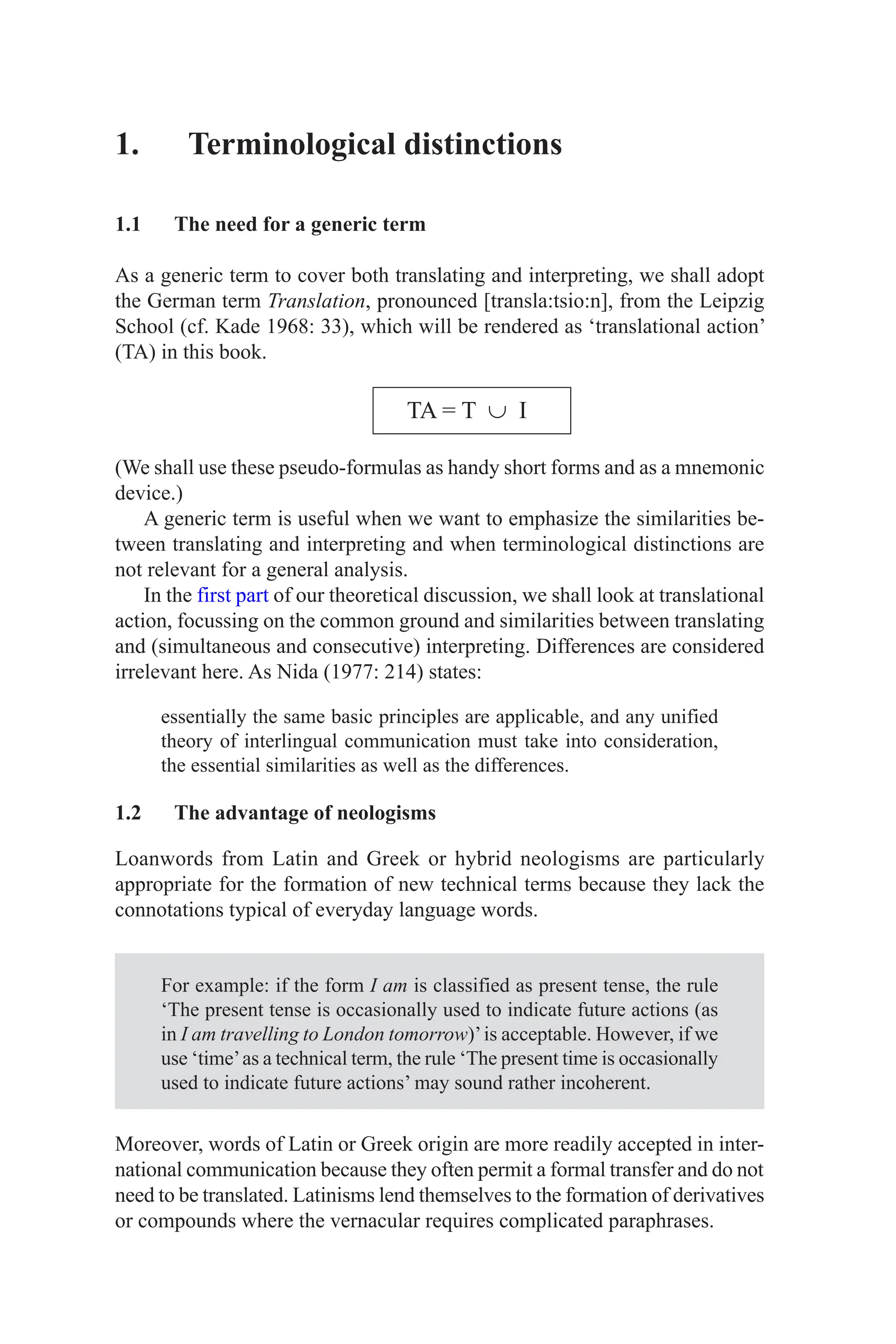 1. Terminological distinctions
1.1 The need for a generic term
As a generic term to cover both translating and interpreting, we shall adopt
the German term Translation, pronounced [transla:tsio:n], from the Leipzig
School (cf. Kade 1968: 33), which will be rendered as ‘translational action’
(TA) in this book.
TA = T ∪ I
(We shall use these pseudo-formulas as handy short forms and as a mnemonic
device.)
A generic term is useful when we want to emphasize the similarities be-
tween translating and interpreting and when terminological distinctions are
not relevant for a general analysis.
In the first part of our theoretical discussion, we shall look at translational
action, focussing on the common ground and similarities between translating
and (simultaneous and consecutive) interpreting. Differences are considered
irrelevant here. As Nida (1977: 214) states:
essentially the same basic principles are applicable, and any unified
theory of interlingual communication must take into consideration,
the essential similarities as well as the differences.
1.2 The advantage of neologisms
Loanwords from Latin and Greek or hybrid neologisms are particularly
appropriate for the formation of new technical terms because they lack the
connotations typical of everyday language words.
For example: if the form I am is classified as present tense, the rule
‘The present tense is occasionally used to indicate future actions (as
in I am travelling to London tomorrow)’is acceptable. However, if we
use ‘time’as a technical term, the rule ‘The present time is occasionally
used to indicate future actions’ may sound rather incoherent.
Moreover, words of Latin or Greek origin are more readily accepted in inter-
national communication because they often permit a formal transfer and do not
need to be translated. Latinisms lend themselves to the formation of derivatives
or compounds where the vernacular requires complicated paraphrases.
 