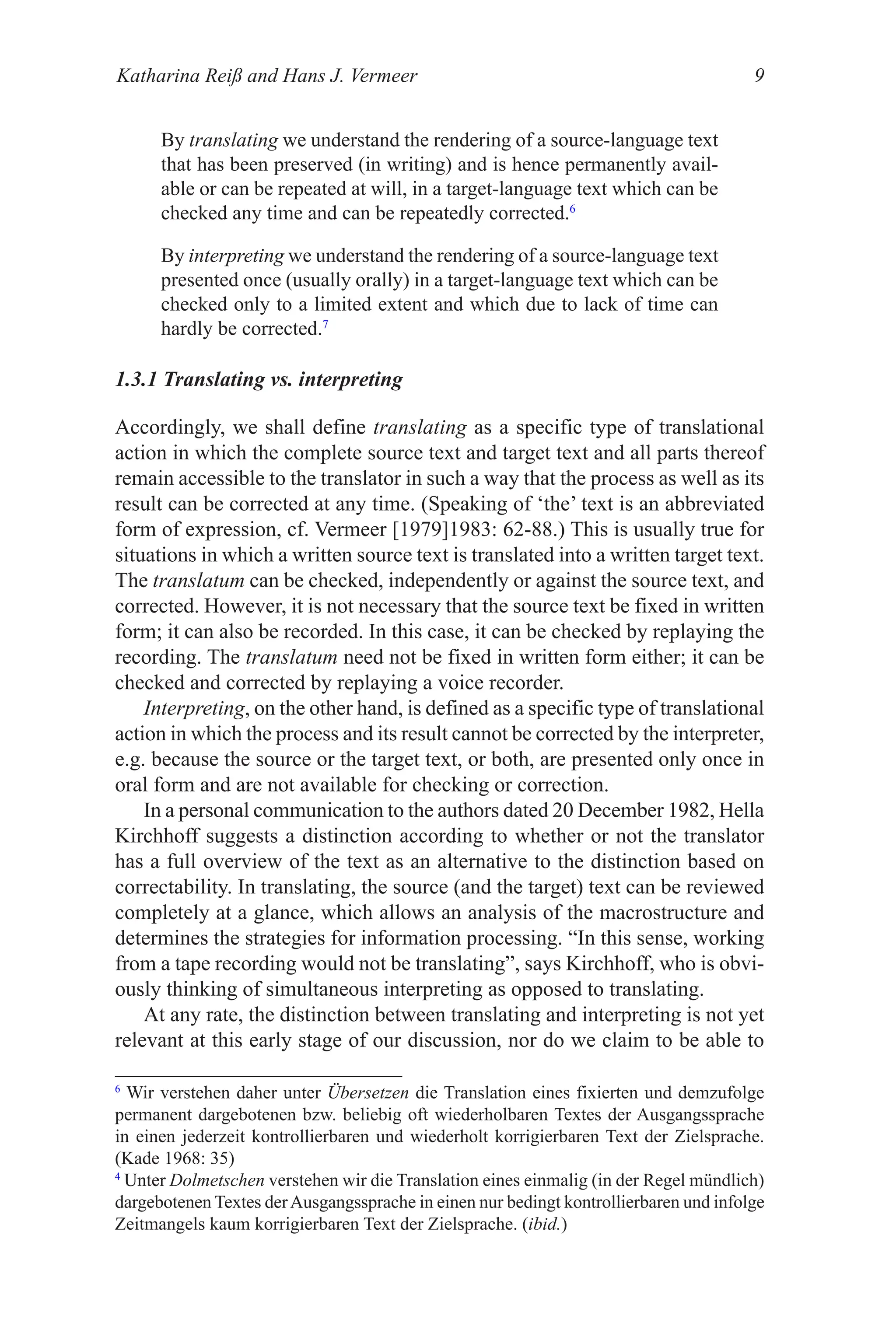 Katharina Reiß and Hans J. Vermeer 
By translating we understand the rendering of a source-language text
that has been preserved (in writing) and is hence permanently avail-
able or can be repeated at will, in a target-language text which can be
checked any time and can be repeatedly corrected.6
By interpreting we understand the rendering of a source-language text
presented once (usually orally) in a target-language text which can be
checked only to a limited extent and which due to lack of time can
hardly be corrected.7
1.3.1 Translating vs. interpreting
Accordingly, we shall define translating as a specific type of translational
action in which the complete source text and target text and all parts thereof
remain accessible to the translator in such a way that the process as well as its
result can be corrected at any time. (Speaking of ‘the’ text is an abbreviated
form of expression, cf. Vermeer [1979]1983: 62-88.) This is usually true for
situations in which a written source text is translated into a written target text.
The translatum can be checked, independently or against the source text, and
corrected. However, it is not necessary that the source text be fixed in written
form; it can also be recorded. In this case, it can be checked by replaying the
recording. The translatum need not be fixed in written form either; it can be
checked and corrected by replaying a voice recorder.
Interpreting, on the other hand, is defined as a specific type of translational
action in which the process and its result cannot be corrected by the interpreter,
e.g. because the source or the target text, or both, are presented only once in
oral form and are not available for checking or correction.
In a personal communication to the authors dated 20 December 1982, Hella
Kirchhoff suggests a distinction according to whether or not the translator
has a full overview of the text as an alternative to the distinction based on
correctability. In translating, the source (and the target) text can be reviewed
completely at a glance, which allows an analysis of the macrostructure and
determines the strategies for information processing. “In this sense, working
from a tape recording would not be translating”, says Kirchhoff, who is obvi-
ously thinking of simultaneous interpreting as opposed to translating.
At any rate, the distinction between translating and interpreting is not yet
relevant at this early stage of our discussion, nor do we claim to be able to
6
Wir verstehen daher unter Übersetzen die Translation eines fixierten und demzufolge
permanent dargebotenen bzw. beliebig oft wiederholbaren Textes der Ausgangssprache
in einen jederzeit kontrollierbaren und wiederholt korrigierbaren Text der Zielsprache.
(Kade 1968: 3)
4
�nter
�nter Dolmetschen verstehen wir die Translation eines einmalig (in der Regel mündlich)
dargebotenen Textes derAusgangssprache in einen nur bedingt kontrollierbaren und infolge
Zeitmangels kaum korrigierbaren Text der Zielsprache. (ibid.)
 