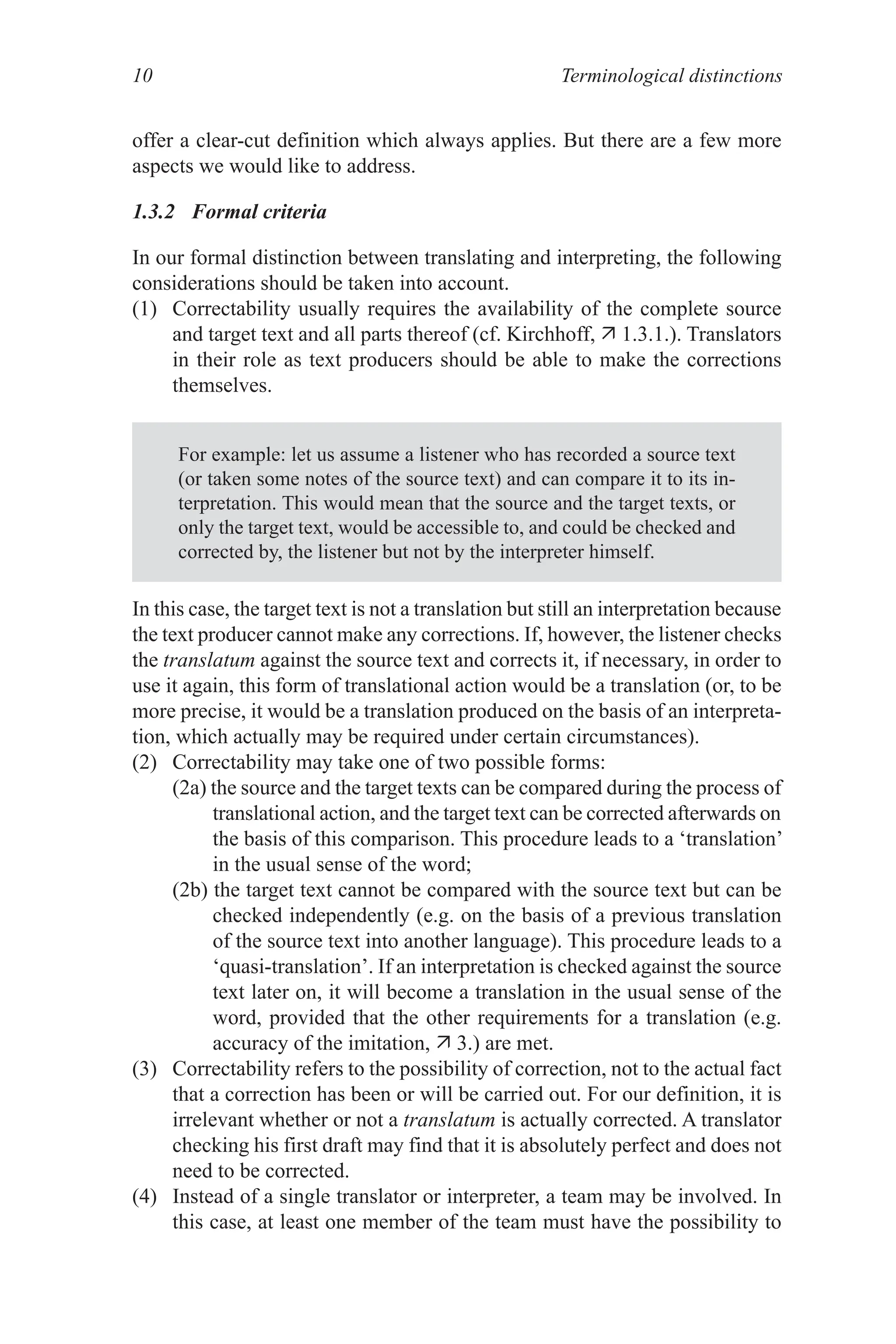 Terminological distinctions
10
offer a clear-cut definition which always applies. But there are a few more
aspects we would like to address.
1.3.2 Formal criteria
In our formal distinction between translating and interpreting, the following
considerations should be taken into account.
(1) Correctability usually requires the availability of the complete source
and target text and all parts thereof (cf. Kirchhoff,  1.3.1.). Translators
in their role as text producers should be able to make the corrections
themselves.
For example: let us assume a listener who has recorded a source text
(or taken some notes of the source text) and can compare it to its in-
terpretation. This would mean that the source and the target texts, or
only the target text, would be accessible to, and could be checked and
corrected by, the listener but not by the interpreter himself.
In this case, the target text is not a translation but still an interpretation because
the text producer cannot make any corrections. If, however, the listener checks
the translatum against the source text and corrects it, if necessary, in order to
use it again, this form of translational action would be a translation (or, to be
more precise, it would be a translation produced on the basis of an interpreta-
tion, which actually may be required under certain circumstances).
(2) Correctability may take one of two possible forms:
(2a) the source and the target texts can be compared during the process of
translational action, and the target text can be corrected afterwards on
the basis of this comparison. This procedure leads to a ‘translation’
in the usual sense of the word;
(2b) the target text cannot be compared with the source text but can be
checked independently (e.g. on the basis of a previous translation
of the source text into another language). This procedure leads to a
‘quasi-translation’. If an interpretation is checked against the source
text later on, it will become a translation in the usual sense of the
word, provided that the other requirements for a translation (e.g.
accuracy of the imitation,  3.) are met.
(3) Correctability refers to the possibility of correction, not to the actual fact
that a correction has been or will be carried out. For our definition, it is
irrelevant whether or not a translatum is actually corrected. A translator
checking his first draft may find that it is absolutely perfect and does not
need to be corrected.
(4) Instead of a single translator or interpreter, a team may be involved. In
this case, at least one member of the team must have the possibility to
 