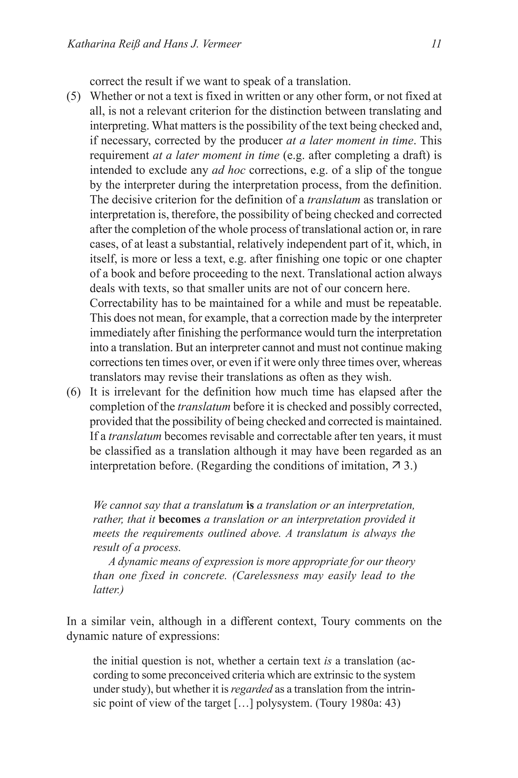 Katharina Reiß and Hans J. Vermeer 11
correct the result if we want to speak of a translation.
() Whether or not a text is fixed in written or any other form, or not fixed at
all, is not a relevant criterion for the distinction between translating and
interpreting. What matters is the possibility of the text being checked and,
if necessary, corrected by the producer at a later moment in time. This
requirement at a later moment in time (e.g. after completing a draft) is
intended to exclude any ad hoc corrections, e.g. of a slip of the tongue
by the interpreter during the interpretation process, from the definition.
The decisive criterion for the definition of a translatum as translation or
interpretation is, therefore, the possibility of being checked and corrected
after the completion of the whole process of translational action or, in rare
cases, of at least a substantial, relatively independent part of it, which, in
itself, is more or less a text, e.g. after finishing one topic or one chapter
of a book and before proceeding to the next. Translational action always
deals with texts, so that smaller units are not of our concern here.
Correctability has to be maintained for a while and must be repeatable.
This does not mean, for example, that a correction made by the interpreter
immediately after finishing the performance would turn the interpretation
into a translation. But an interpreter cannot and must not continue making
corrections ten times over, or even if it were only three times over, whereas
translators may revise their translations as often as they wish.
(6) It is irrelevant for the definition how much time has elapsed after the
completion of the translatum before it is checked and possibly corrected,
provided that the possibility of being checked and corrected is maintained.
If a translatum becomes revisable and correctable after ten years, it must
be classified as a translation although it may have been regarded as an
interpretation before. (Regarding the conditions of imitation,  3.)
We cannot say that a translatum is a translation or an interpretation,
rather, that it becomes a translation or an interpretation provided it
meets the requirements outlined above. A translatum is always the
result of a process.
A dynamic means of expression is more appropriate for our theory
than one fixed in concrete. (Carelessness may easily lead to the
latter.)
In a similar vein, although in a different context, Toury comments on the
dynamic nature of expressions:
the initial question is not, whether a certain text is a translation (ac-
cording to some preconceived criteria which are extrinsic to the system
under study), but whether it is regarded as a translation from the intrin-
sic point of view of the target […] polysystem. (Toury 1980a: 43)
 