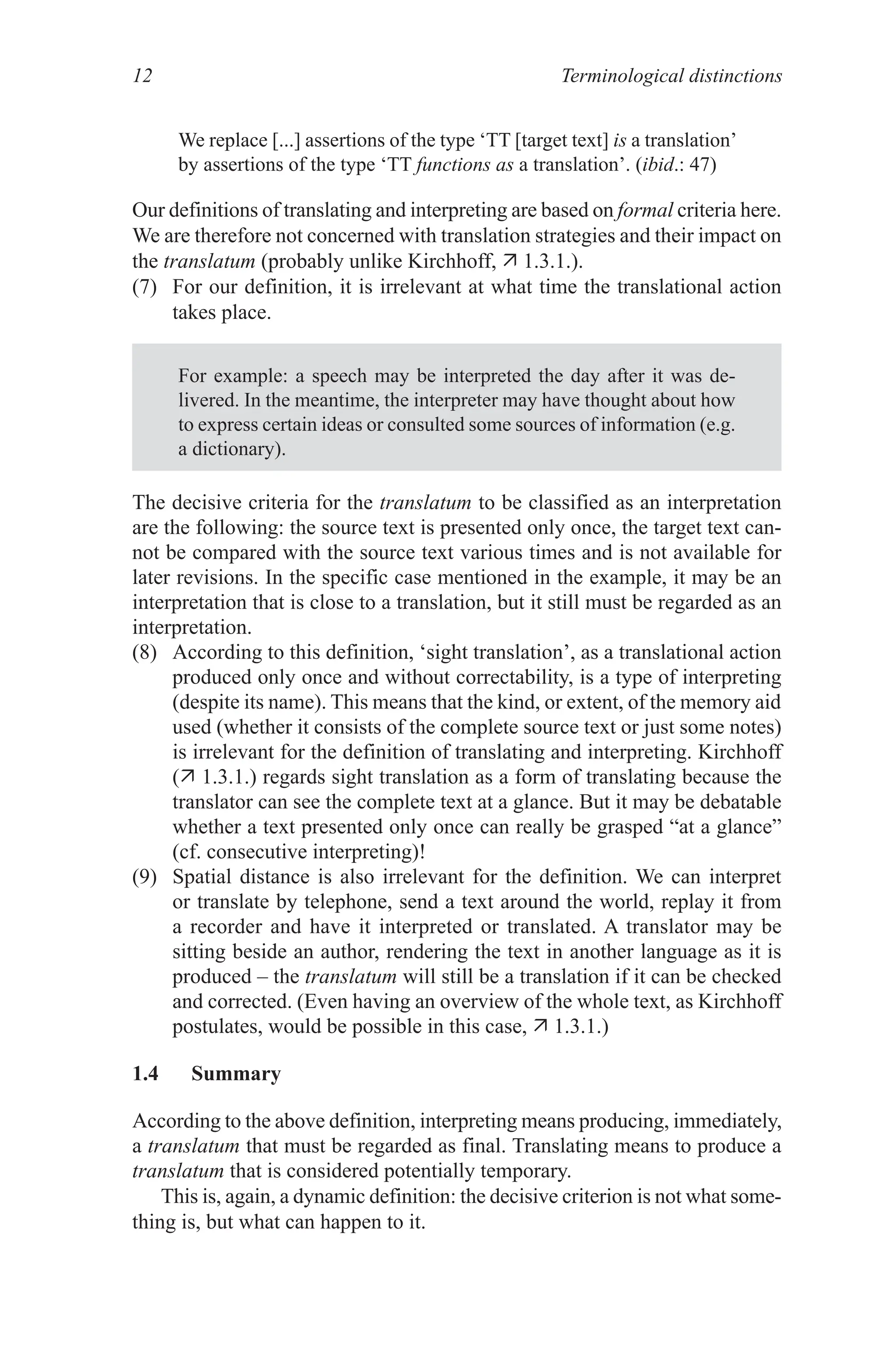 Terminological distinctions
12
We replace [...] assertions of the type ‘TT [target text] is a translation’
by assertions of the type ‘TT functions as a translation’. (ibid.: 47)
Our definitions of translating and interpreting are based on formal criteria here.
We are therefore not concerned with translation strategies and their impact on
the translatum (probably unlike Kirchhoff,  1.3.1.).
(7) For our definition, it is irrelevant at what time the translational action
takes place.
For example: a speech may be interpreted the day after it was de-
livered. In the meantime, the interpreter may have thought about how
to express certain ideas or consulted some sources of information (e.g.
a dictionary).
The decisive criteria for the translatum to be classified as an interpretation
are the following: the source text is presented only once, the target text can-
not be compared with the source text various times and is not available for
later revisions. In the specific case mentioned in the example, it may be an
interpretation that is close to a translation, but it still must be regarded as an
interpretation.
(8) According to this definition, ‘sight translation’, as a translational action
produced only once and without correctability, is a type of interpreting
(despite its name). This means that the kind, or extent, of the memory aid
used (whether it consists of the complete source text or just some notes)
is irrelevant for the definition of translating and interpreting. Kirchhoff
( 1.3.1.) regards sight translation as a form of translating because the
translator can see the complete text at a glance. But it may be debatable
whether a text presented only once can really be grasped “at a glance”
(cf. consecutive interpreting)!
(9) Spatial distance is also irrelevant for the definition. We can interpret
or translate by telephone, send a text around the world, replay it from
a recorder and have it interpreted or translated. A translator may be
sitting beside an author, rendering the text in another language as it is
produced – the translatum will still be a translation if it can be checked
and corrected. (Even having an overview of the whole text, as Kirchhoff
postulates, would be possible in this case,  1.3.1.)
1.4 Summary
According to the above definition, interpreting means producing, immediately,
a translatum that must be regarded as final. Translating means to produce a
translatum that is considered potentially temporary.
This is, again, a dynamic definition: the decisive criterion is not what some-
thing is, but what can happen to it.
 