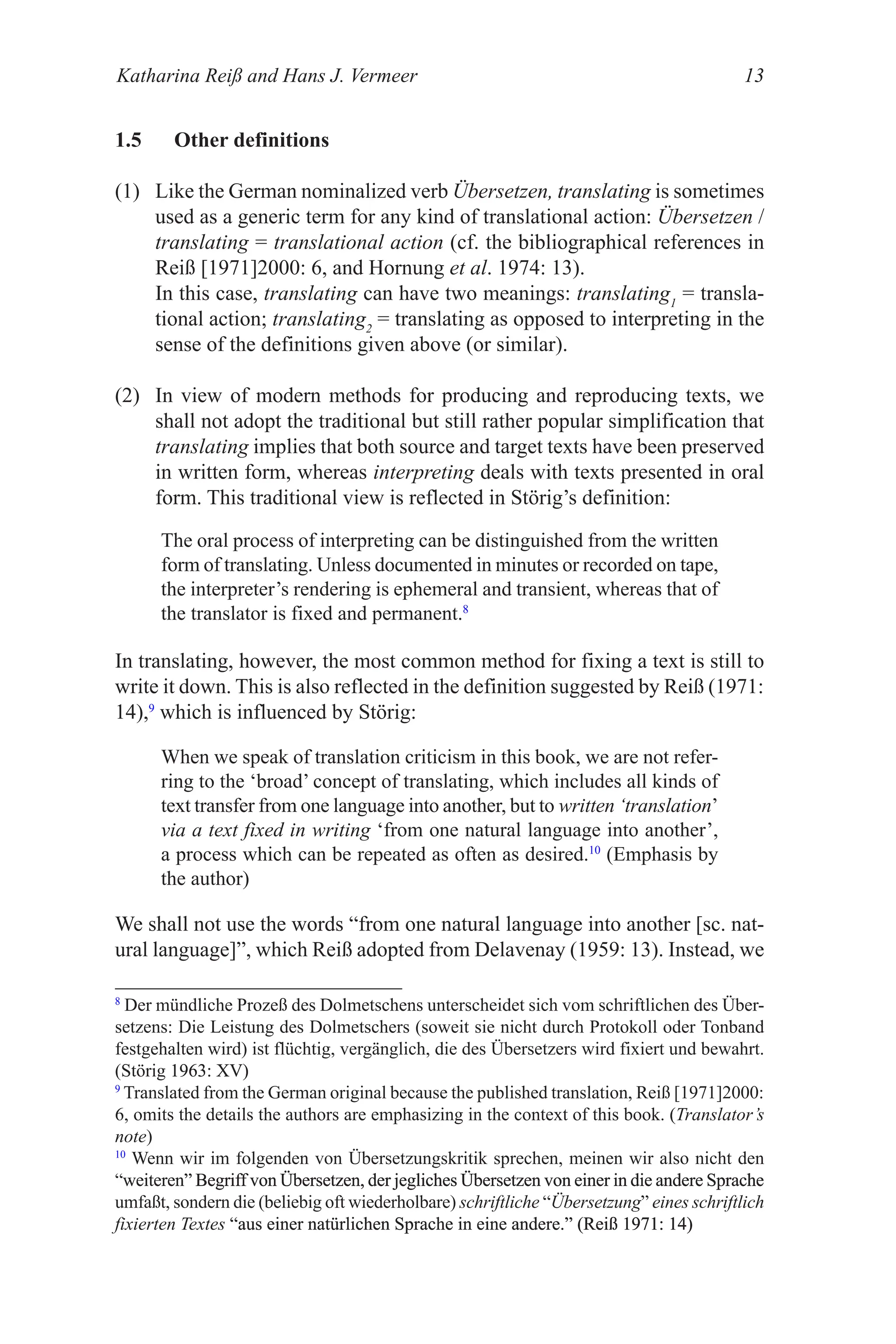 Katharina Reiß and Hans J. Vermeer 13
1.5 Other definitions
(1) Like the German nominalized verb Übersetzen, translating is sometimes
used as a generic term for any kind of translational action: Übersetzen /
translating = translational action (cf. the bibliographical references in
Reiß [1971]2000: 6, and Hornung et al. 1974: 13).
In this case, translating can have two meanings: translating1
= transla-
tional action; translating2
= translating as opposed to interpreting in the
sense of the definitions given above (or similar).
(2) In view of modern methods for producing and reproducing texts, we
shall not adopt the traditional but still rather popular simplification that
translating implies that both source and target texts have been preserved
in written form, whereas interpreting deals with texts presented in oral
form. This traditional view is reflected in Störig’s definition:
The oral process of interpreting can be distinguished from the written
form of translating. �nless documented in minutes or recorded on tape,
the interpreter’s rendering is ephemeral and transient, whereas that of
the translator is fixed and permanent.8
In translating, however, the most common method for fixing a text is still to
write it down. This is also reflected in the definition suggested by Reiß (1971:
14),9
which is influenced by Störig:
When we speak of translation criticism in this book, we are not refer-
ring to the ‘broad’ concept of translating, which includes all kinds of
text transfer from one language into another, but to written ‘translation’
via a text fixed in writing ‘from one natural language into another’,
a process which can be repeated as often as desired.10
(Emphasis by
the author)
We shall not use the words “from one natural language into another [sc. nat-
ural language]”, which Reiß adopted from Delavenay (199: 13). Instead, we
8
Der mündliche Prozeß des Dolmetschens unterscheidet sich vom schriftlichen des Über-
setzens: Die Leistung des Dolmetschers (soweit sie nicht durch Protokoll oder Tonband
festgehalten wird) ist flüchtig, vergänglich, die des Übersetzers wird fixiert und bewahrt.
(Störig 1963: �V)
1963: �V)
9
Translated from the German original because the published translation, Reiß [1971]2000:
6, omits the details the authors are emphasizing in the context of this book. (
(Translator’s
note)
10
Wenn wir im folgenden von Übersetzungskritik sprechen, meinen wir also nicht den
“weiteren” Begriff von Übersetzen, der jegliches Übersetzen von einer in die andere Sprache
weiteren” Begriff von Übersetzen, der jegliches Übersetzen von einer in die andere Sprache
” Begriff von Übersetzen, der jegliches Übersetzen von einer in die andere Sprache
Begriff von Übersetzen, der jegliches Übersetzen von einer in die andere Sprache
umfaßt, sondern die (beliebig oft wiederholbare) schriftliche “Übersetzung” eines schriftlich
fixierten Textes “aus einer natürlichen Sprache in eine andere.” (Reiß 1971: 14)
“aus einer natürlichen Sprache in eine andere.” (Reiß 1971: 14)
aus einer natürlichen Sprache in eine andere.” (Reiß 1971: 14)
” (Reiß 1971: 14)
(Reiß 1971: 14)
 