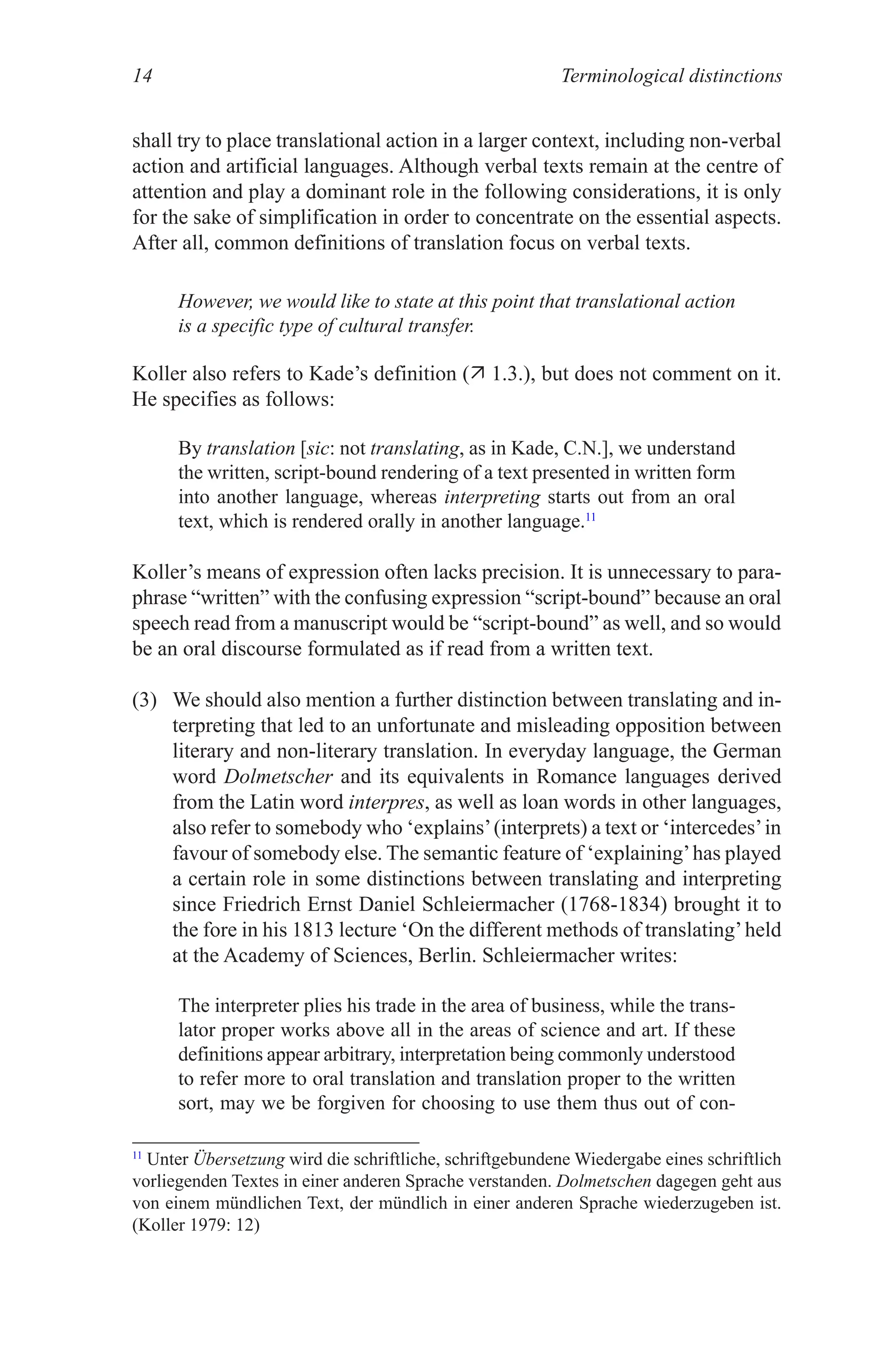 Terminological distinctions
14
shall try to place translational action in a larger context, including non-verbal
action and artificial languages. Although verbal texts remain at the centre of
attention and play a dominant role in the following considerations, it is only
for the sake of simplification in order to concentrate on the essential aspects.
After all, common definitions of translation focus on verbal texts.
However, we would like to state at this point that translational action
is a specific type of cultural transfer.
Koller also refers to Kade’s definition ( 1.3.), but does not comment on it.
He specifies as follows:
By translation [sic: not translating, as in Kade, C.N.], we understand
the written, script-bound rendering of a text presented in written form
into another language, whereas interpreting starts out from an oral
text, which is rendered orally in another language.11
Koller’s means of expression often lacks precision. It is unnecessary to para-
phrase “written” with the confusing expression “script-bound” because an oral
speech read from a manuscript would be “script-bound” as well, and so would
be an oral discourse formulated as if read from a written text.
(3) We should also mention a further distinction between translating and in-
terpreting that led to an unfortunate and misleading opposition between
literary and non-literary translation. In everyday language, the German
word Dolmetscher and its equivalents in Romance languages derived
from the Latin word interpres, as well as loan words in other languages,
also refer to somebody who ‘explains’(interprets) a text or ‘intercedes’in
favour of somebody else. The semantic feature of ‘explaining’has played
a certain role in some distinctions between translating and interpreting
since Friedrich Ernst Daniel Schleiermacher (1768-1834) brought it to
the fore in his 1813 lecture ‘On the different methods of translating’held
at the Academy of Sciences, Berlin. Schleiermacher writes:
The interpreter plies his trade in the area of business, while the trans-
lator proper works above all in the areas of science and art. If these
definitions appear arbitrary, interpretation being commonly understood
to refer more to oral translation and translation proper to the written
sort, may we be forgiven for choosing to use them thus out of con-
11
�nter Übersetzung wird die schriftliche, schriftgebundene Wiedergabe eines schriftlich
vorliegenden Textes in einer anderen Sprache verstanden. Dolmetschen dagegen geht aus
von einem mündlichen Text, der mündlich in einer anderen Sprache wiederzugeben ist.
(Koller 1979: 12)
 