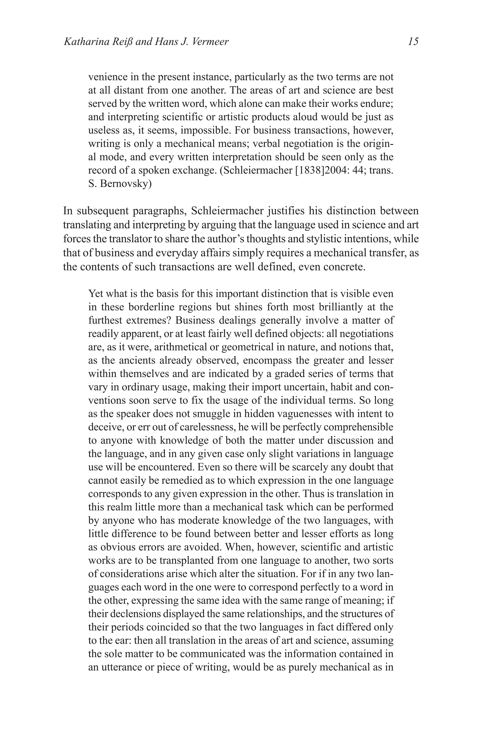 Katharina Reiß and Hans J. Vermeer 15
venience in the present instance, particularly as the two terms are not
at all distant from one another. The areas of art and science are best
served by the written word, which alone can make their works endure;
and interpreting scientific or artistic products aloud would be just as
useless as, it seems, impossible. For business transactions, however,
writing is only a mechanical means; verbal negotiation is the origin-
al mode, and every written interpretation should be seen only as the
record of a spoken exchange. (Schleiermacher [1838]2004: 44; trans.
S. Bernovsky)
In subsequent paragraphs, Schleiermacher justifies his distinction between
translating and interpreting by arguing that the language used in science and art
forces the translator to share the author’s thoughts and stylistic intentions, while
that of business and everyday affairs simply requires a mechanical transfer, as
the contents of such transactions are well defined, even concrete.
Yet what is the basis for this important distinction that is visible even
in these borderline regions but shines forth most brilliantly at the
furthest extremes? Business dealings generally involve a matter of
readily apparent, or at least fairly well defined objects: all negotiations
are, as it were, arithmetical or geometrical in nature, and notions that,
as the ancients already observed, encompass the greater and lesser
within themselves and are indicated by a graded series of terms that
vary in ordinary usage, making their import uncertain, habit and con-
ventions soon serve to fix the usage of the individual terms. So long
as the speaker does not smuggle in hidden vaguenesses with intent to
deceive, or err out of carelessness, he will be perfectly comprehensible
to anyone with knowledge of both the matter under discussion and
the language, and in any given case only slight variations in language
use will be encountered. Even so there will be scarcely any doubt that
cannot easily be remedied as to which expression in the one language
corresponds to any given expression in the other. Thus is translation in
this realm little more than a mechanical task which can be performed
by anyone who has moderate knowledge of the two languages, with
little difference to be found between better and lesser efforts as long
as obvious errors are avoided. When, however, scientific and artistic
works are to be transplanted from one language to another, two sorts
of considerations arise which alter the situation. For if in any two lan-
guages each word in the one were to correspond perfectly to a word in
the other, expressing the same idea with the same range of meaning; if
their declensions displayed the same relationships, and the structures of
their periods coincided so that the two languages in fact differed only
to the ear: then all translation in the areas of art and science, assuming
the sole matter to be communicated was the information contained in
an utterance or piece of writing, would be as purely mechanical as in
 