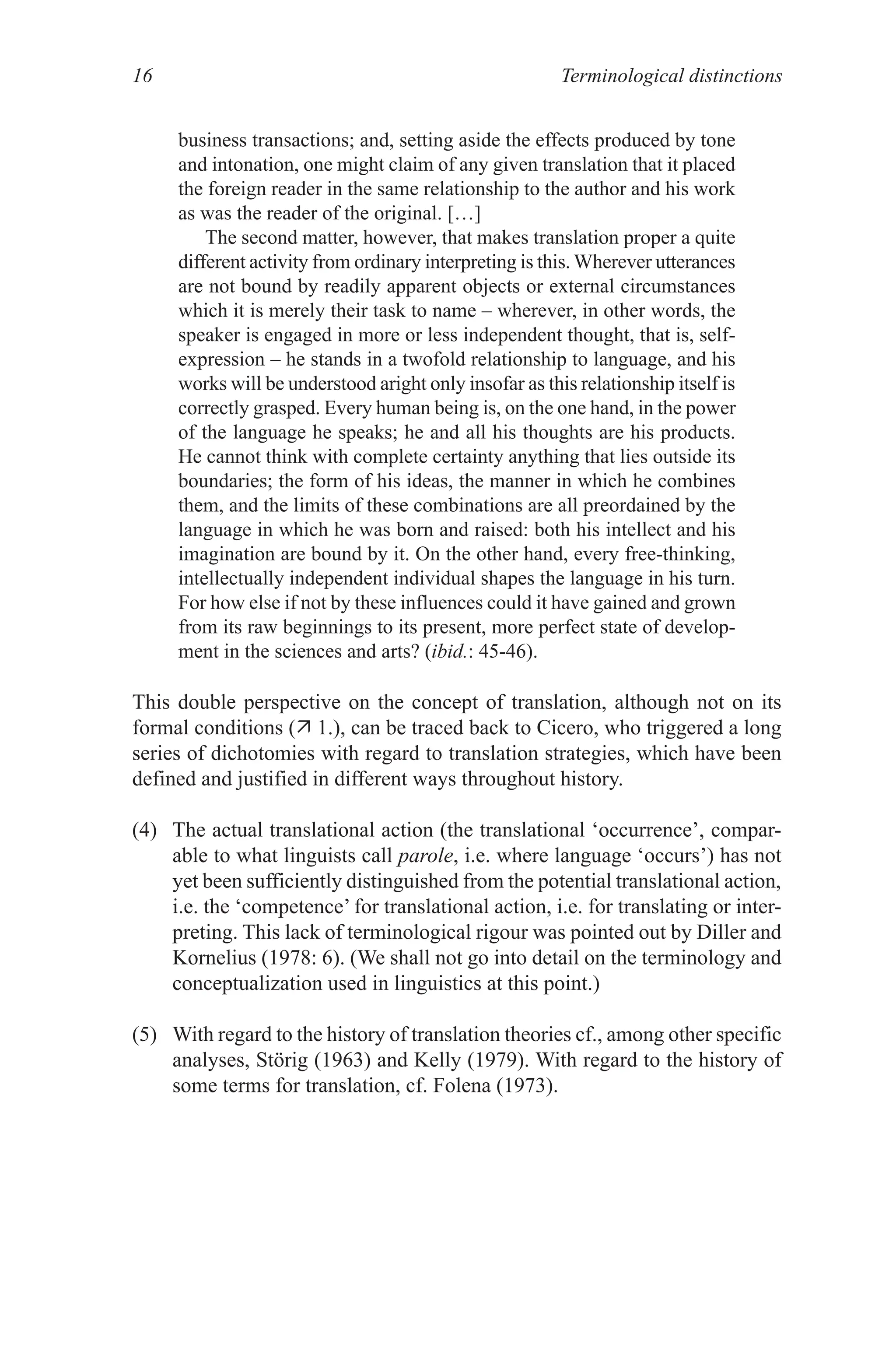 Terminological distinctions
16
business transactions; and, setting aside the effects produced by tone
and intonation, one might claim of any given translation that it placed
the foreign reader in the same relationship to the author and his work
as was the reader of the original. […]
The second matter, however, that makes translation proper a quite
different activity from ordinary interpreting is this. Wherever utterances
are not bound by readily apparent objects or external circumstances
which it is merely their task to name – wherever, in other words, the
speaker is engaged in more or less independent thought, that is, self-
expression – he stands in a twofold relationship to language, and his
works will be understood aright only insofar as this relationship itself is
correctly grasped. Every human being is, on the one hand, in the power
of the language he speaks; he and all his thoughts are his products.
He cannot think with complete certainty anything that lies outside its
boundaries; the form of his ideas, the manner in which he combines
them, and the limits of these combinations are all preordained by the
language in which he was born and raised: both his intellect and his
imagination are bound by it. On the other hand, every free-thinking,
intellectually independent individual shapes the language in his turn.
For how else if not by these influences could it have gained and grown
from its raw beginnings to its present, more perfect state of develop-
ment in the sciences and arts? (ibid.: 4-46).
This double perspective on the concept of translation, although not on its
formal conditions ( 1.), can be traced back to Cicero, who triggered a long
series of dichotomies with regard to translation strategies, which have been
defined and justified in different ways throughout history.
(4) The actual translational action (the translational ‘occurrence’, compar-
able to what linguists call parole, i.e. where language ‘occurs’) has not
yet been sufficiently distinguished from the potential translational action,
i.e. the ‘competence’ for translational action, i.e. for translating or inter-
preting. This lack of terminological rigour was pointed out by Diller and
Kornelius (1978: 6). (We shall not go into detail on the terminology and
conceptualization used in linguistics at this point.)
() With regard to the history of translation theories cf., among other specific
analyses, Störig (1963) and Kelly (1979). With regard to the history of
some terms for translation, cf. Folena (1973).
 