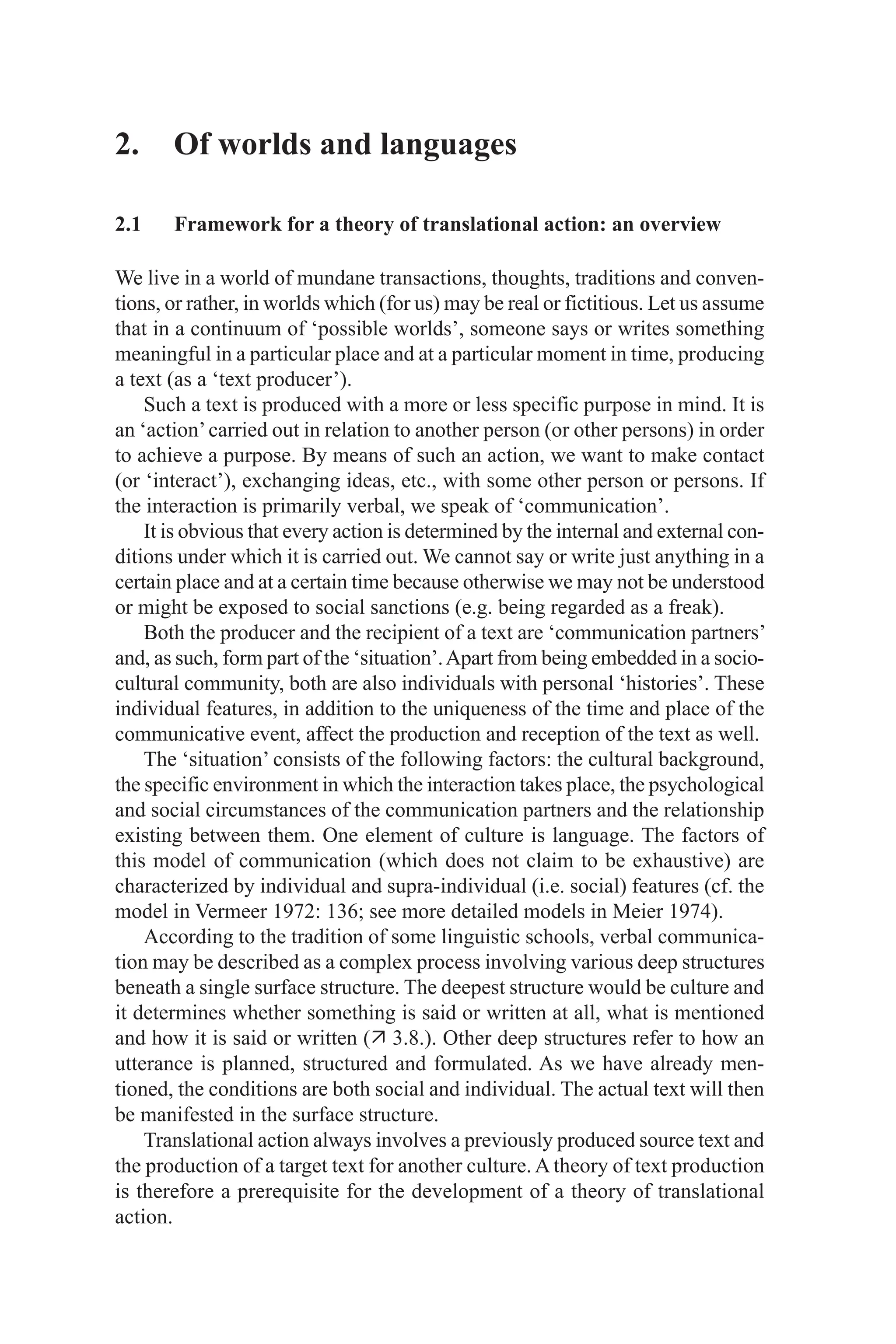 2. Of worlds and languages
2.1 Framework for a theory of translational action: an overview
We live in a world of mundane transactions, thoughts, traditions and conven­
tions, or rather, in worlds which (for us) may be real or fictitious. Let us assume
that in a continuum of ‘possible worlds’, someone says or writes something
meaningful in a particular place and at a particular moment in time, producing
a text (as a ‘text producer’).
Such a text is produced with a more or less specific purpose in mind. It is
an ‘action’carried out in relation to another person (or other persons) in order
to achieve a purpose. By means of such an action, we want to make contact
(or ‘interact’), exchanging ideas, etc., with some other person or persons. If
the interaction is primarily verbal, we speak of ‘communication’.
It is obvious that every action is determined by the internal and external con­
ditions under which it is carried out. We cannot say or write just anything in a
certain place and at a certain time because otherwise we may not be understood
or might be exposed to social sanctions (e.g. being regarded as a freak).
Both the producer and the recipient of a text are ‘communication partners’
and, as such, form part of the ‘situation’.Apart from being embedded in a socio­
cultural community, both are also individuals with personal ‘histories’. These
individual features, in addition to the uniqueness of the time and place of the
communicative event, affect the production and reception of the text as well.
The ‘situation’ consists of the following factors: the cultural background,
the specific environment in which the interaction takes place, the psychological
and social circumstances of the communication partners and the relationship
existing between them. One element of culture is language. The factors of
this model of communication (which does not claim to be exhaustive) are
characterized by individual and supra­individual (i.e. social) features (cf. the
model in Vermeer 1972: 136; see more detailed models in Meier 1974).
According to the tradition of some linguistic schools, verbal communica­
tion may be described as a complex process involving various deep structures
beneath a single surface structure. The deepest structure would be culture and
it determines whether something is said or written at all, what is mentioned
and how it is said or written ( 3.8.). Other deep structures refer to how an
utterance is planned, structured and formulated. As we have already men­
tioned, the conditions are both social and individual. The actual text will then
be manifested in the surface structure.
Translational action always involves a previously produced source text and
the production of a target text for another culture. A theory of text production
is therefore a prerequisite for the development of a theory of translational
action.
 