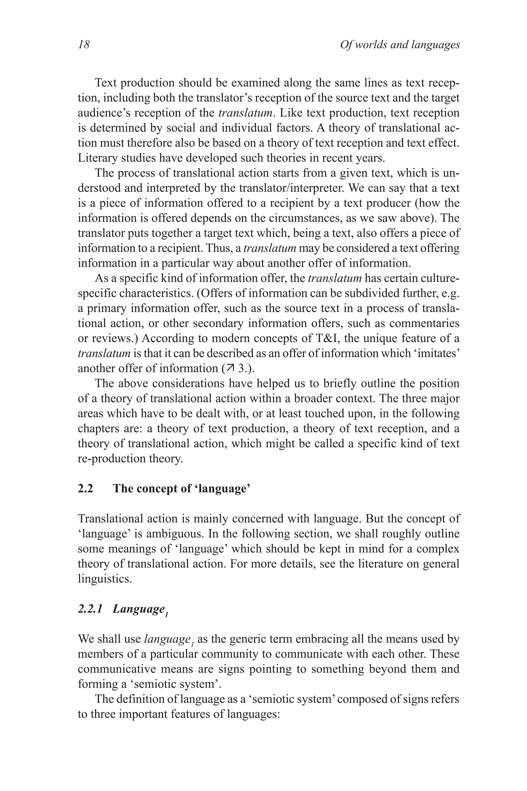 Of worlds and languages
18
Text production should be examined along the same lines as text recep­
tion, including both the translator’s reception of the source text and the target
audience’s reception of the translatum. Like text production, text reception
is determined by social and individual factors. A theory of translational ac­
tion must therefore also be based on a theory of text reception and text effect.
Literary studies have developed such theories in recent years.
The process of translational action starts from a given text, which is un­
derstood and interpreted by the translator/interpreter. We can say that a text
is a piece of information offered to a recipient by a text producer (how the
information is offered depends on the circumstances, as we saw above). The
translator puts together a target text which, being a text, also offers a piece of
information to a recipient. Thus, a translatum may be considered a text offering
information in a particular way about another offer of information.
As a specific kind of information offer, the translatum has certain culture­
specific characteristics. (Offers of information can be subdivided further, e.g.
a primary information offer, such as the source text in a process of transla­
tional action, or other secondary information offers, such as commentaries
or reviews.) According to modern concepts of TI, the unique feature of a
translatum is that it can be described as an offer of information which ‘imitates’
another offer of information ( 3.).
The above considerations have helped us to briefly outline the position
of a theory of translational action within a broader context. The three major
areas which have to be dealt with, or at least touched upon, in the following
chapters are: a theory of text production, a theory of text reception, and a
theory of translational action, which might be called a specific kind of text
re­production theory.
2.2 The concept of ‘language’
Translational action is mainly concerned with language. But the concept of
‘language’ is ambiguous. In the following section, we shall roughly outline
some meanings of ‘language’ which should be kept in mind for a complex
theory of translational action. For more details, see the literature on general
linguistics.
2.2.1 Language1
We shall use language1
as the generic term embracing all the means used by
members of a particular community to communicate with each other. These
communicative means are signs pointing to something beyond them and
forming a ‘semiotic system’.
The definition of language as a ‘semiotic system’composed of signs refers
to three important features of languages:
 