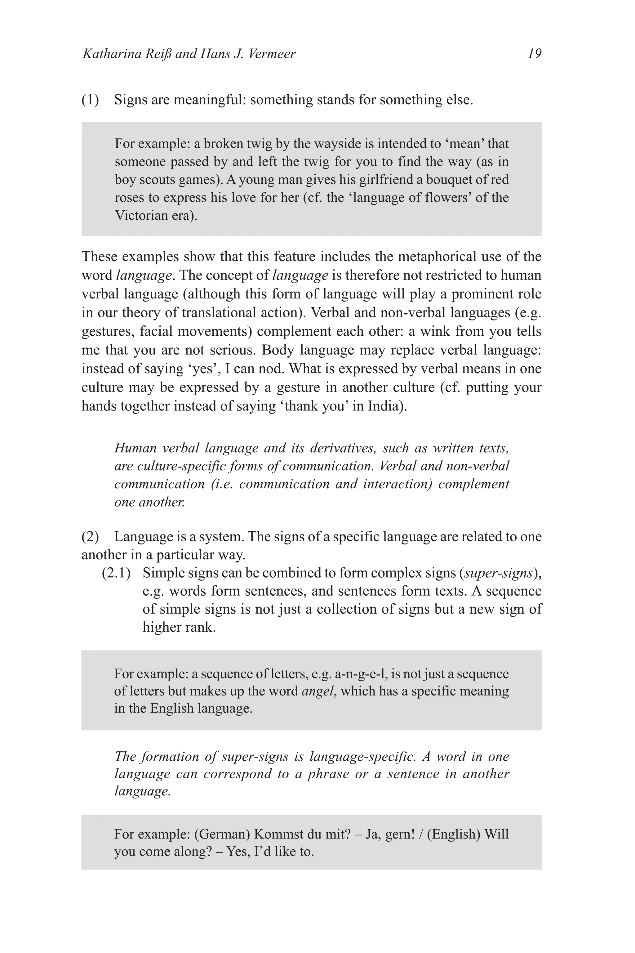 Katharina Reiß and Hans J. Vermeer 19
(1) Signs are meaningful: something stands for something else.
For example: a broken twig by the wayside is intended to ‘mean’ that
someone passed by and left the twig for you to find the way (as in
boy scouts games). A young man gives his girlfriend a bouquet of red
roses to express his love for her (cf. the ‘language of flowers’ of the
Victorian era).
These examples show that this feature includes the metaphorical use of the
word language. The concept of language is therefore not restricted to human
verbal language (although this form of language will play a prominent role
in our theory of translational action). Verbal and non­verbal languages (e.g.
gestures, facial movements) complement each other: a wink from you tells
me that you are not serious. Body language may replace verbal language:
instead of saying ‘yes’, I can nod. What is expressed by verbal means in one
culture may be expressed by a gesture in another culture (cf. putting your
hands together instead of saying ‘thank you’ in India).
Human verbal language and its derivatives, such as written texts,
are culture-specific forms of communication. Verbal and non-verbal
communication (i.e. communication and interaction) complement
one another.
For example: (German) Kommst du mit? – Ja, gern! / (English) Will
you come along? – Yes, I’d like to.
(2) Language is a system. The signs of a specific language are related to one
another in a particular way.
(2.1) Simple signs can be combined to form complex signs (super-signs),
e.g. words form sentences, and sentences form texts. A sequence
of simple signs is not just a collection of signs but a new sign of
higher rank.
For example: a sequence of letters, e.g. a­n­g­e­l, is not just a sequence
of letters but makes up the word angel, which has a specific meaning
in the English language.
The formation of super-signs is language-specific. A word in one
language can correspond to a phrase or a sentence in another
language.
 
