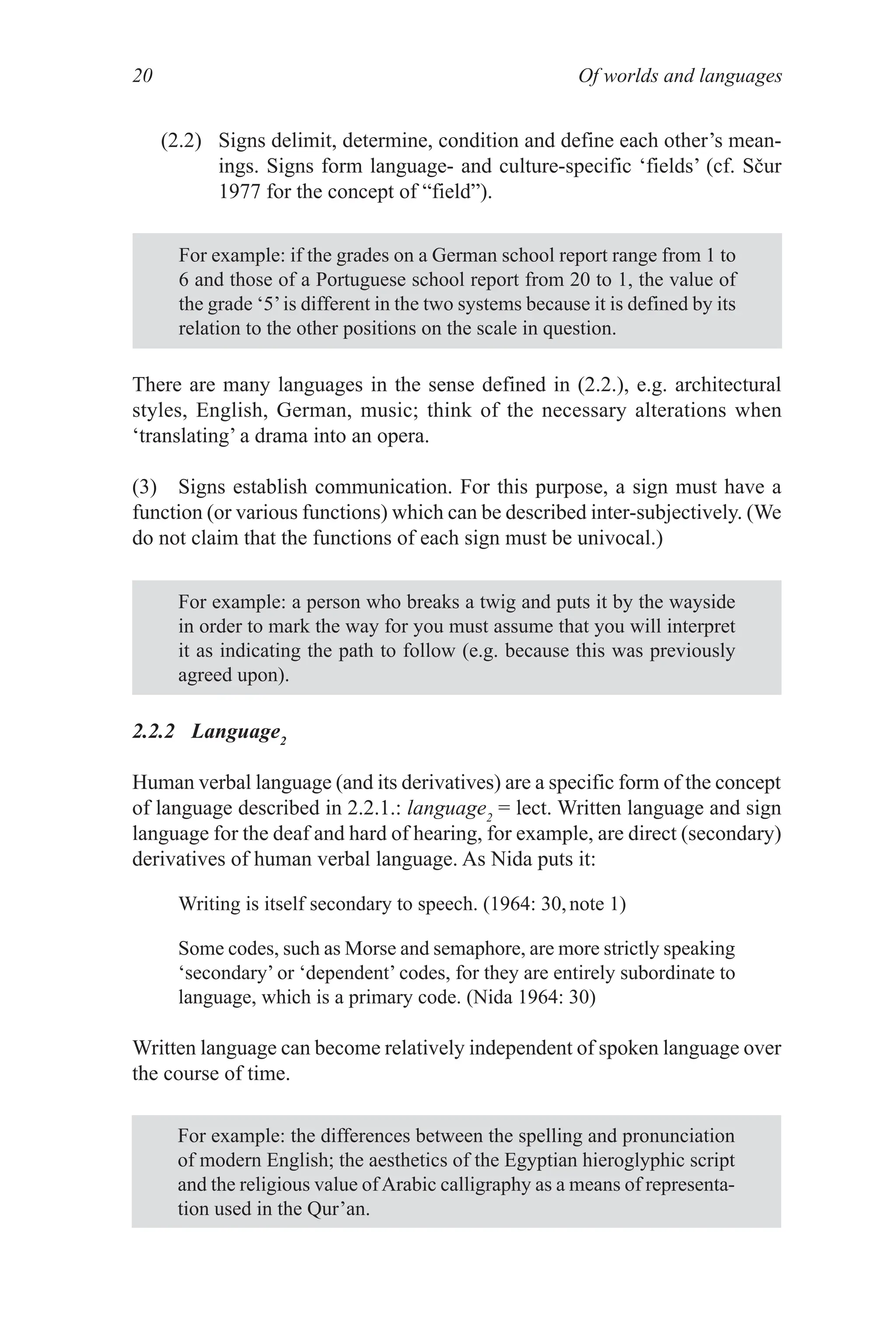 Of worlds and languages
20
(2.2) Signs delimit, determine, condition and define each other’s mean­
ings. Signs form language- and culture-specific ‘fields’ (cf. Sčur
1977 for the concept of “field”).
For example: if the grades on a German school report range from 1 to
6 and those of a Portuguese school report from 20 to 1, the value of
the grade ‘5’is different in the two systems because it is defined by its
relation to the other positions on the scale in question.
For example: a person who breaks a twig and puts it by the wayside
in order to mark the way for you must assume that you will interpret
it as indicating the path to follow (e.g. because this was previously
agreed upon).
There are many languages in the sense defined in (2.2.), e.g. architectural
styles, English, German, music; think of the necessary alterations when
‘translating’ a drama into an opera.
(3) Signs establish communication. For this purpose, a sign must have a
function (or various functions) which can be described inter­subjectively. (We
do not claim that the functions of each sign must be univocal.)
2.2.2 Language2
Human verbal language (and its derivatives) are a specific form of the concept
of language described in 2.2.1.: language2
= lect. Written language and sign
language for the deaf and hard of hearing, for example, are direct (secondary)
derivatives of human verbal language. As Nida puts it:
Writing is itself secondary to speech. (1964: 30,note 1)
Some codes, such as Morse and semaphore, are more strictly speaking
‘secondary’ or ‘dependent’ codes, for they are entirely subordinate to
language, which is a primary code. (Nida 1964: 30)
Written language can become relatively independent of spoken language over
the course of time.
For example: the differences between the spelling and pronunciation
of modern English; the aesthetics of the Egyptian hieroglyphic script
and the religious value ofArabic calligraphy as a means of representa­
tion used in the Qur’an.
 