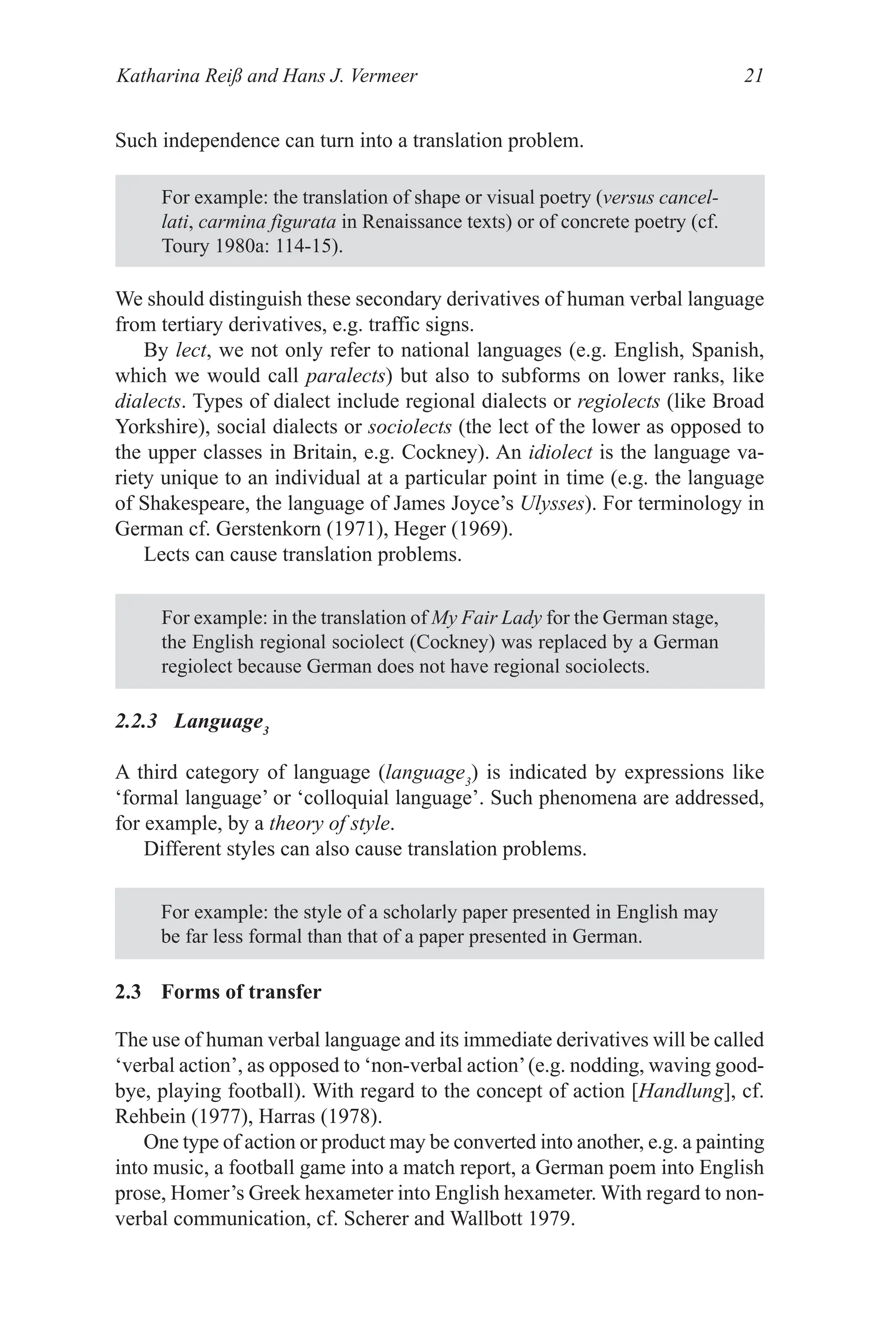 Katharina Reiß and Hans J. Vermeer 21
Such independence can turn into a translation problem.
For example: the translation of shape or visual poetry (versus cancel-
lati, carmina figurata in Renaissance texts) or of concrete poetry (cf.
Toury 1980a: 114­15).
We should distinguish these secondary derivatives of human verbal language
from tertiary derivatives, e.g. traffic signs.
By lect, we not only refer to national languages (e.g. English, Spanish,
which we would call paralects) but also to subforms on lower ranks, like
dialects. Types of dialect include regional dialects or regiolects (like Broad
Yorkshire), social dialects or sociolects (the lect of the lower as opposed to
the upper classes in Britain, e.g. Cockney). An idiolect is the language va­
riety unique to an individual at a particular point in time (e.g. the language
of Shakespeare, the language of James Joyce’s Ulysses). For terminology in
German cf. Gerstenkorn (1971), Heger (1969).
Lects can cause translation problems.
For example: in the translation of My Fair Lady for the German stage,
the English regional sociolect (Cockney) was replaced by a German
regiolect because German does not have regional sociolects.
For example: the style of a scholarly paper presented in English may
be far less formal than that of a paper presented in German.
2.2.3 Language3
A third category of language (language3
) is indicated by expressions like
‘formal language’ or ‘colloquial language’. Such phenomena are addressed,
for example, by a theory of style.
Different styles can also cause translation problems.
2.3 Forms of transfer
The use of human verbal language and its immediate derivatives will be called
‘verbal action’, as opposed to ‘non­verbal action’(e.g. nodding, waving good­
bye, playing football). With regard to the concept of action [Handlung], cf.
Rehbein (1977), Harras (1978).
One type of action or product may be converted into another, e.g. a painting
into music, a football game into a match report, a German poem into English
prose, Homer’s Greek hexameter into English hexameter. With regard to non­
verbal communication, cf. Scherer and Wallbott 1979.
 