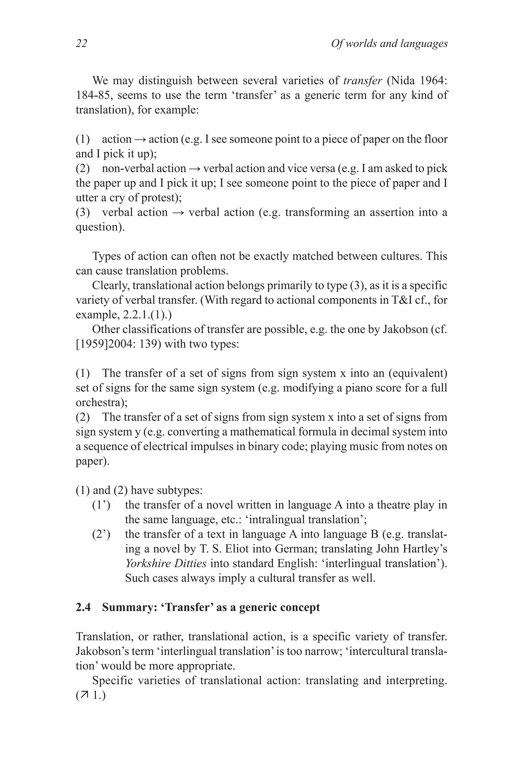 Of worlds and languages
22
We may distinguish between several varieties of transfer (Nida 1964:
184­85, seems to use the term ‘transfer’ as a generic term for any kind of
translation), for example:
(1) action → action (e.g. I see someone point to a piece of paper on the floor
and I pick it up);
(2) non-verbal action → verbal action and vice versa (e.g. I am asked to pick
the paper up and I pick it up; I see someone point to the piece of paper and I
utter a cry of protest);
(3) verbal action → verbal action (e.g. transforming an assertion into a
question).
Types of action can often not be exactly matched between cultures. This
can cause translation problems.
Clearly, translational action belongs primarily to type (3), as it is a specific
variety of verbal transfer. (With regard to actional components in TI cf., for
example, 2.2.1.(1).)
Other classifications of transfer are possible, e.g. the one by Jakobson (cf.
[1959]2004: 139) with two types:
(1) The transfer of a set of signs from sign system x into an (equivalent)
set of signs for the same sign system (e.g. modifying a piano score for a full
orchestra);
(2) The transfer of a set of signs from sign system x into a set of signs from
sign system y (e.g. converting a mathematical formula in decimal system into
a sequence of electrical impulses in binary code; playing music from notes on
paper).
(1) and (2) have subtypes:
(1’) the transfer of a novel written in language A into a theatre play in
the same language, etc.: ‘intralingual translation’;
(2’) the transfer of a text in language A into language B (e.g. translat­
ing a novel by T. S. Eliot into German; translating John Hartley’s
Yorkshire Ditties into standard English: ‘interlingual translation’).
Such cases always imply a cultural transfer as well.
2.4 Summary: ‘Transfer’ as a generic concept
Translation, or rather, translational action, is a specific variety of transfer.
Jakobson’s term ‘interlingual translation’is too narrow; ‘intercultural transla­
tion’ would be more appropriate.
Specific varieties of translational action: translating and interpreting.
( 1.)
 
