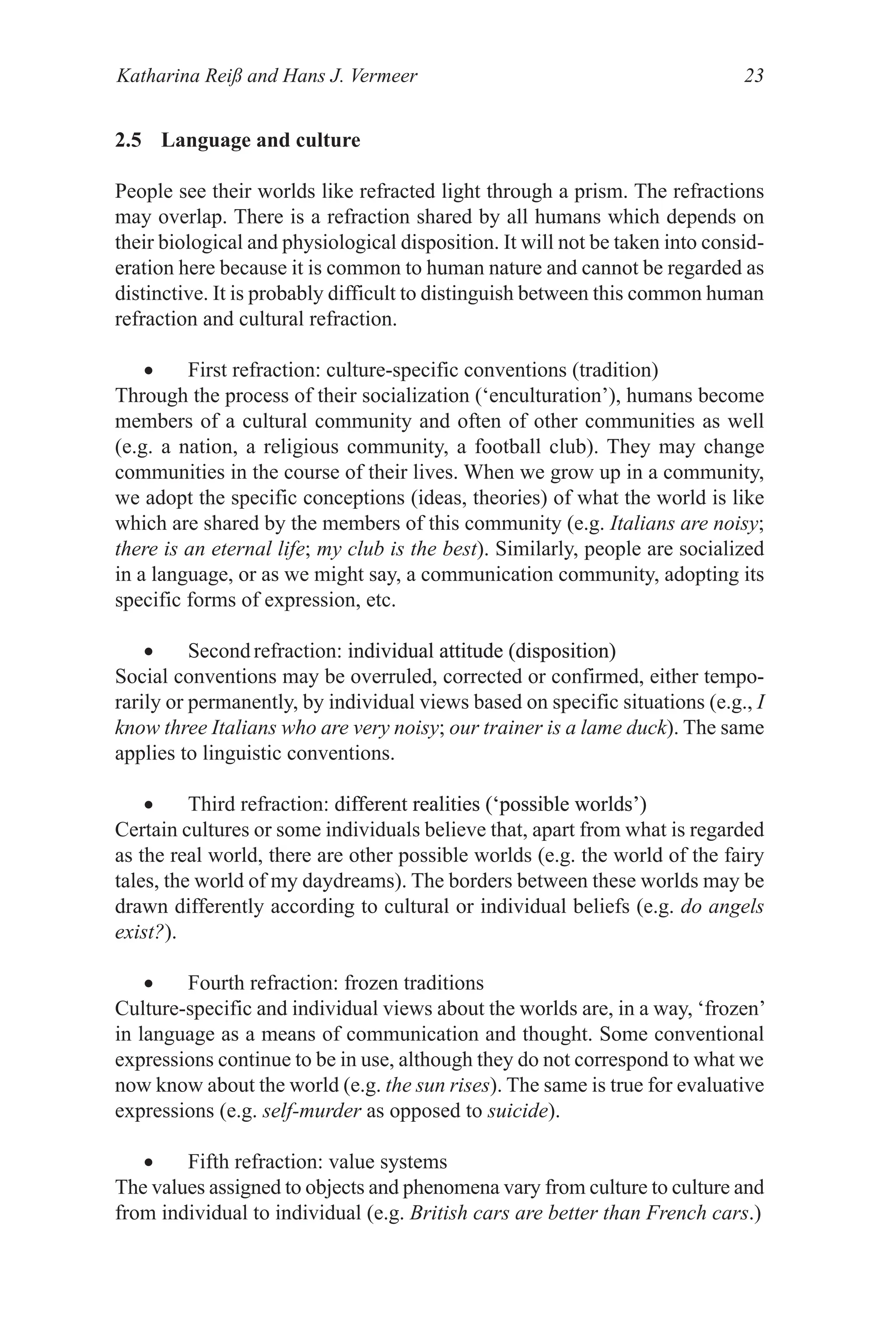 Katharina Reiß and Hans J. Vermeer 23
2.5 Language and culture
People see their worlds like refracted light through a prism. The refractions
may overlap. There is a refraction shared by all humans which depends on
their biological and physiological disposition. It will not be taken into consid­
eration here because it is common to human nature and cannot be regarded as
distinctive. It is probably difficult to distinguish between this common human
refraction and cultural refraction.
• First refraction: culture­specific conventions (tradition)
Through the process of their socialization (‘enculturation’), humans become
members of a cultural community and often of other communities as well
(e.g. a nation, a religious community, a football club). They may change
communities in the course of their lives. When we grow up in a community,
we adopt the specific conceptions (ideas, theories) of what the world is like
which are shared by the members of this community (e.g. Italians are noisy;
there is an eternal life; my club is the best). Similarly, people are socialized
in a language, or as we might say, a communication community, adopting its
specific forms of expression, etc.
• Secondrefraction: individual attitude (disposition)
individual attitude (disposition)
attitude (disposition)
Social conventions may be overruled, corrected or confirmed, either tempo­
rarily or permanently, by individual views based on specific situations (e.g., I
know three Italians who are very noisy; our trainer is a lame duck). The same
applies to linguistic conventions.
• Third refraction: different realities (‘possible worlds’)
different realities (‘possible worlds’)
realities (‘possible worlds’)
Certain cultures or some individuals believe that, apart from what is regarded
as the real world, there are other possible worlds (e.g. the world of the fairy
tales, the world of my daydreams). The borders between these worlds may be
drawn differently according to cultural or individual beliefs (e.g. do angels
exist?).
• Fourth refraction: frozen traditions
Culture­specific and individual views about the worlds are, in a way, ‘frozen’
in language as a means of communication and thought. Some conventional
expressions continue to be in use, although they do not correspond to what we
now know about the world (e.g. the sun rises). The same is true for evaluative
expressions (e.g. self-murder as opposed to suicide).
• Fifth refraction: value systems
The values assigned to objects and phenomena vary from culture to culture and
from individual to individual (e.g. British cars are better than French cars.)
 