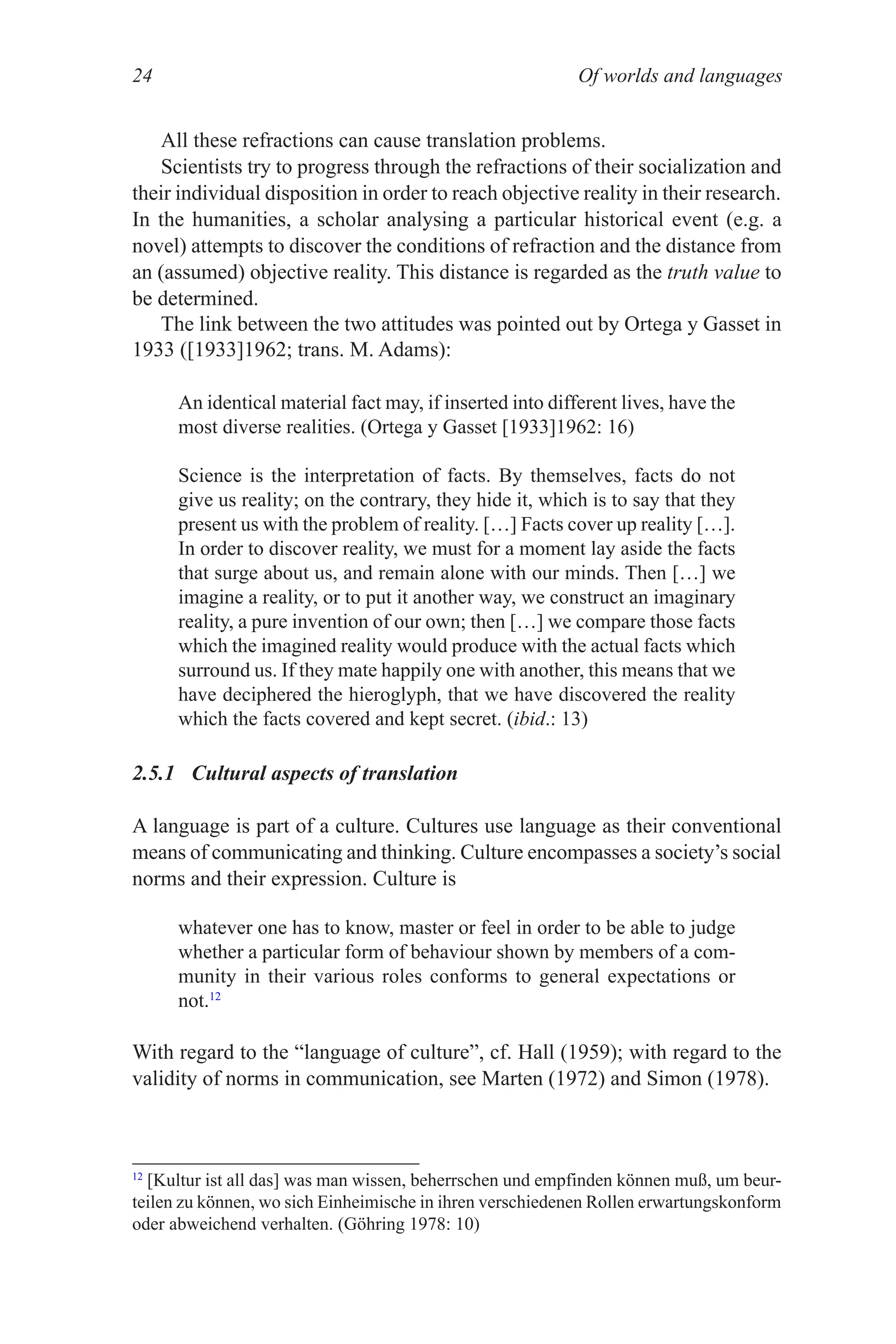 Of worlds and languages
24
All these refractions can cause translation problems.
Scientists try to progress through the refractions of their socialization and
their individual disposition in order to reach objective reality in their research.
In the humanities, a scholar analysing a particular historical event (e.g. a
novel) attempts to discover the conditions of refraction and the distance from
an (assumed) objective reality. This distance is regarded as the truth value to
be determined.
The link between the two attitudes was pointed out by Ortega y Gasset in
1933 ([1933]1962; trans. M. Adams):
An identical material fact may, if inserted into different lives, have the
most diverse realities. (Ortega y Gasset [1933]1962: 16)
Science is the interpretation of facts. By themselves, facts do not
give us reality; on the contrary, they hide it, which is to say that they
present us with the problem of reality. […] Facts cover up reality […].
In order to discover reality, we must for a moment lay aside the facts
that surge about us, and remain alone with our minds. Then […] we
imagine a reality, or to put it another way, we construct an imaginary
reality, a pure invention of our own; then […] we compare those facts
which the imagined reality would produce with the actual facts which
surround us. If they mate happily one with another, this means that we
have deciphered the hieroglyph, that we have discovered the reality
which the facts covered and kept secret. (ibid.: 13)
2.5.1 Cultural aspects of translation
A language is part of a culture. Cultures use language as their conventional
means of communicating and thinking. Culture encompasses a society’s social
norms and their expression. Culture is
whatever one has to know, master or feel in order to be able to judge
whether a particular form of behaviour shown by members of a com­
munity in their various roles conforms to general expectations or
not.12
With regard to the “language of culture”, cf. Hall (1959); with regard to the
validity of norms in communication, see Marten (1972) and Simon (1978).
12
[Kultur ist all das] was man wissen, beherrschen und empfinden können muß, um beur­
teilen zu können, wo sich Einheimische in ihren verschiedenen Rollen erwartungskonform
oder abweichend verhalten. (Göhring 1978: 10)
 