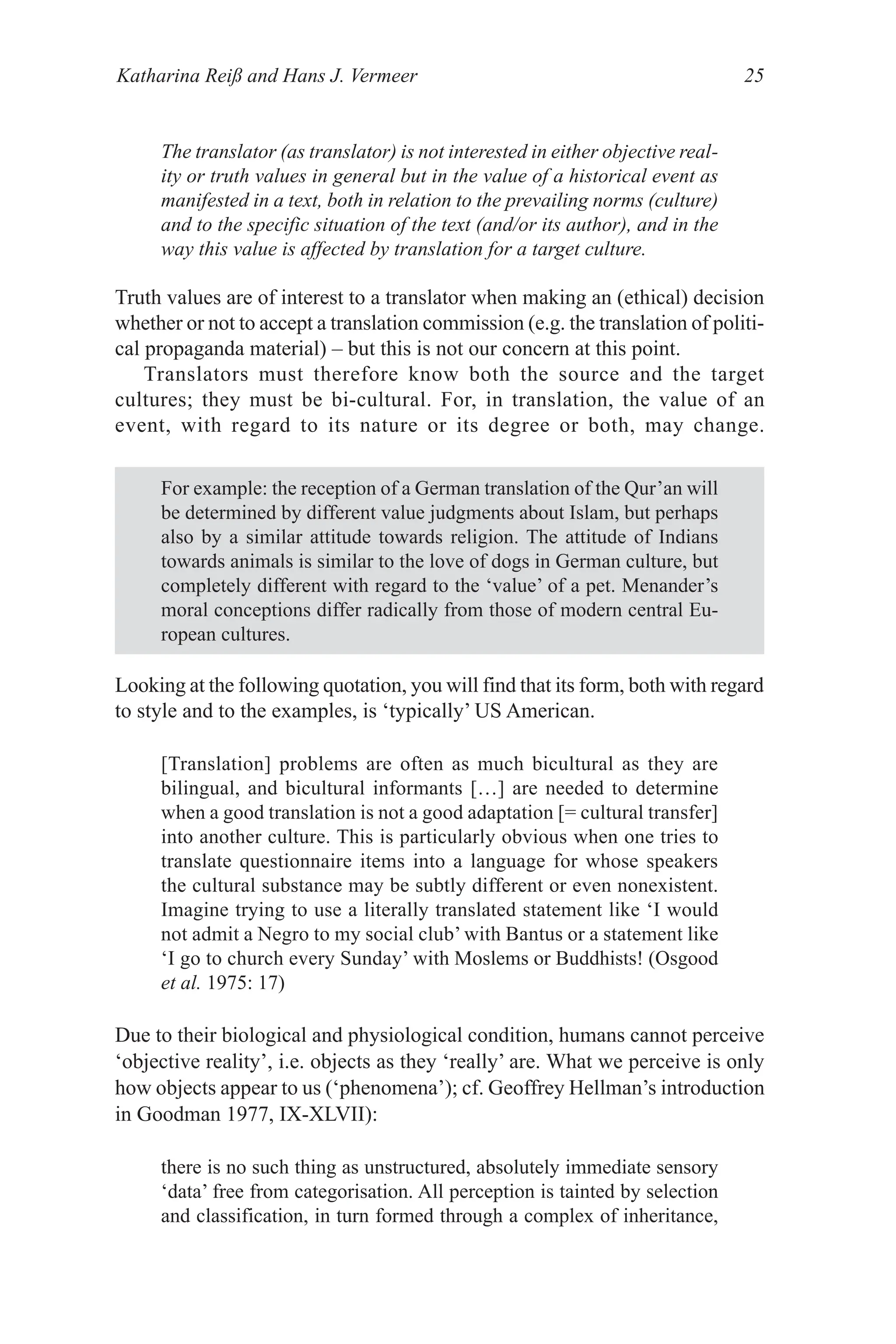 Katharina Reiß and Hans J. Vermeer 25
Truth values are of interest to a translator when making an (ethical) decision
whether or not to accept a translation commission (e.g. the translation of politi­
cal propaganda material) – but this is not our concern at this point.
Translators must therefore know both the source and the target
cultures; they must be bi­cultural. For, in translation, the value of an
event, with regard to its nature or its degree or both, may change.
The translator (as translator) is not interested in either objective real-
ity or truth values in general but in the value of a historical event as
manifested in a text, both in relation to the prevailing norms (culture)
and to the specific situation of the text (and/or its author), and in the
way this value is affected by translation for a target culture.
For example: the reception of a German translation of the Qur’an will
be determined by different value judgments about Islam, but perhaps
also by a similar attitude towards religion. The attitude of Indians
towards animals is similar to the love of dogs in German culture, but
completely different with regard to the ‘value’ of a pet. Menander’s
moral conceptions differ radically from those of modern central Eu­
ropean cultures.
Looking at the following quotation, you will find that its form, both with regard
to style and to the examples, is ‘typically’ US American.
[Translation] problems are often as much bicultural as they are
bilingual, and bicultural informants […] are needed to determine
when a good translation is not a good adaptation [= cultural transfer]
into another culture. This is particularly obvious when one tries to
translate questionnaire items into a language for whose speakers
the cultural substance may be subtly different or even nonexistent.
Imagine trying to use a literally translated statement like ‘I would
not admit a Negro to my social club’ with Bantus or a statement like
‘I go to church every Sunday’ with Moslems or Buddhists! (Osgood
et al. 1975: 17)
Due to their biological and physiological condition, humans cannot perceive
‘objective reality’, i.e. objects as they ‘really’ are. What we perceive is only
how objects appear to us (‘phenomena’); cf. Geoffrey Hellman’s introduction
in Goodman 1977, IX­XLVII):
there is no such thing as unstructured, absolutely immediate sensory
‘data’ free from categorisation. All perception is tainted by selection
and classification, in turn formed through a complex of inheritance,
 