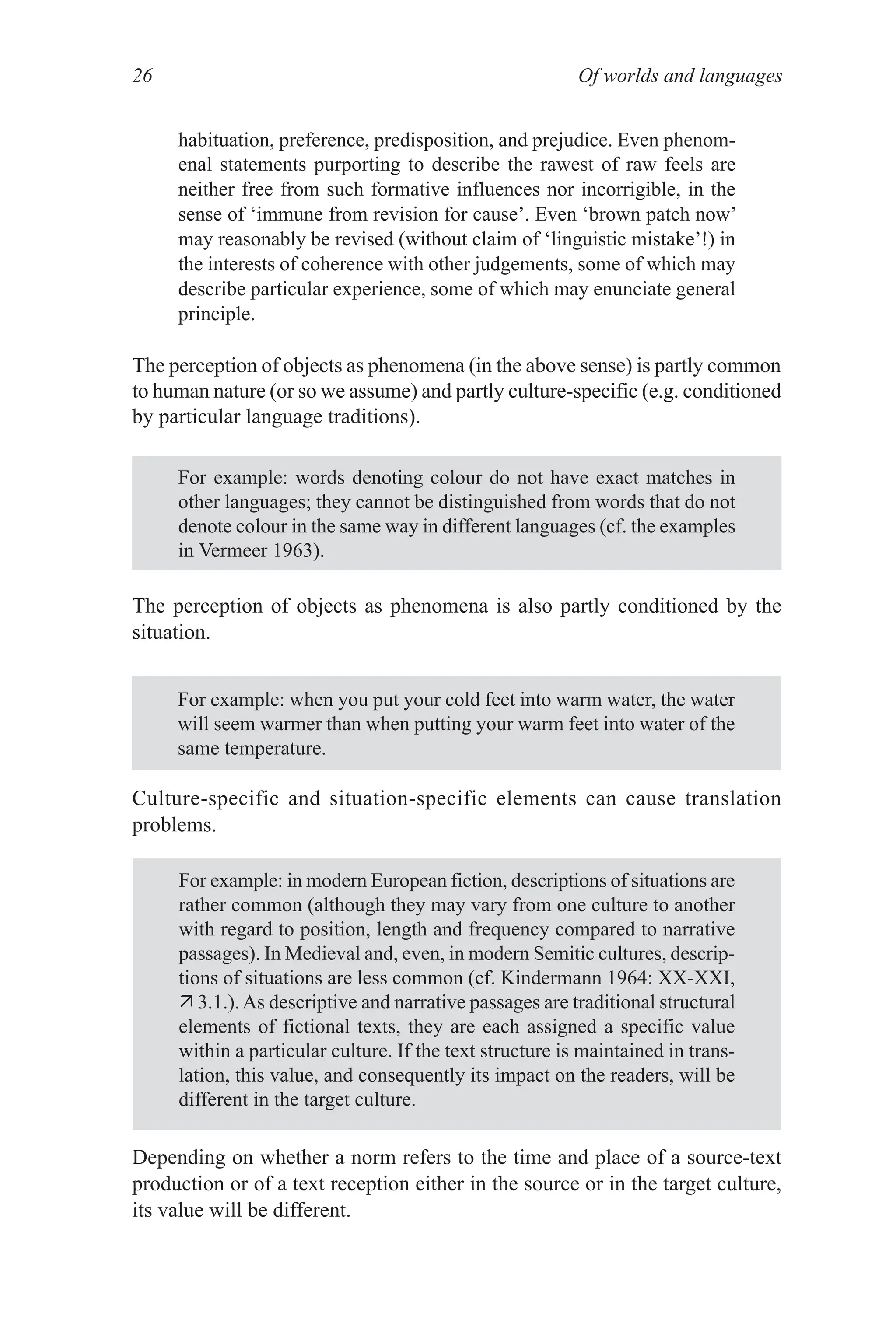 Of worlds and languages
26
habituation, preference, predisposition, and prejudice. Even phenom­
enal statements purporting to describe the rawest of raw feels are
neither free from such formative influences nor incorrigible, in the
sense of ‘immune from revision for cause’. Even ‘brown patch now’
may reasonably be revised (without claim of ‘linguistic mistake’!) in
the interests of coherence with other judgements, some of which may
describe particular experience, some of which may enunciate general
principle.
The perception of objects as phenomena (in the above sense) is partly common
to human nature (or so we assume) and partly culture­specific (e.g. conditioned
by particular language traditions).
For example: words denoting colour do not have exact matches in
other languages; they cannot be distinguished from words that do not
denote colour in the same way in different languages (cf. the examples
in Vermeer 1963).
For example: when you put your cold feet into warm water, the water
will seem warmer than when putting your warm feet into water of the
same temperature.
For example: in modern European fiction, descriptions of situations are
rather common (although they may vary from one culture to another
with regard to position, length and frequency compared to narrative
passages). In Medieval and, even, in modern Semitic cultures, descrip­
tions of situations are less common (cf. Kindermann 1964: XX­XXI,
 3.1.).As descriptive and narrative passages are traditional structural
elements of fictional texts, they are each assigned a specific value
within a particular culture. If the text structure is maintained in trans­
lation, this value, and consequently its impact on the readers, will be
different in the target culture.
The perception of objects as phenomena is also partly conditioned by the
situation.
Culture­specific and situation­specific elements can cause translation
problems.
Depending on whether a norm refers to the time and place of a source­text
production or of a text reception either in the source or in the target culture,
its value will be different.
 