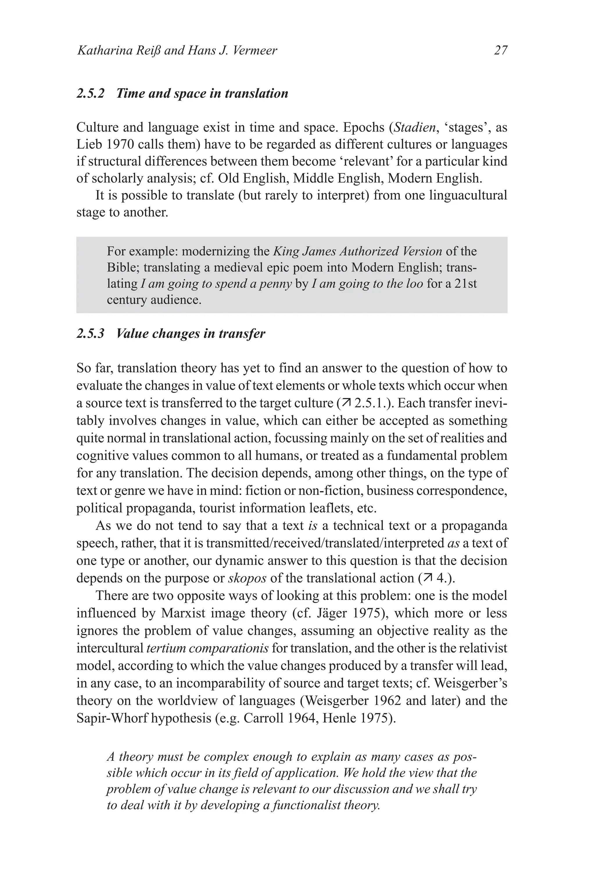 Katharina Reiß and Hans J. Vermeer 27
2.5.2 Time and space in translation
Culture and language exist in time and space. Epochs (Stadien, ‘stages’, as
Lieb 1970 calls them) have to be regarded as different cultures or languages
if structural differences between them become ‘relevant’for a particular kind
of scholarly analysis; cf. Old English, Middle English, Modern English.
It is possible to translate (but rarely to interpret) from one linguacultural
stage to another.
For example: modernizing the King James Authorized Version of the
Bible; translating a medieval epic poem into Modern English; trans­
lating I am going to spend a penny by I am going to the loo for a 21st
century audience.
2.5.3 Value changes in transfer
So far, translation theory has yet to find an answer to the question of how to
evaluate the changes in value of text elements or whole texts which occur when
a source text is transferred to the target culture ( 2.5.1.). Each transfer inevi­
tably involves changes in value, which can either be accepted as something
quite normal in translational action, focussing mainly on the set of realities and
cognitive values common to all humans, or treated as a fundamental problem
for any translation. The decision depends, among other things, on the type of
text or genre we have in mind: fiction or non­fiction, business correspondence,
political propaganda, tourist information leaflets, etc.
As we do not tend to say that a text is a technical text or a propaganda
speech, rather, that it is transmitted/received/translated/interpreted as a text of
one type or another, our dynamic answer to this question is that the decision
depends on the purpose or skopos of the translational action ( 4.).
There are two opposite ways of looking at this problem: one is the model
influenced by Marxist image theory (cf. Jäger 1975), which more or less
ignores the problem of value changes, assuming an objective reality as the
intercultural tertium comparationis for translation, and the other is the relativist
model, according to which the value changes produced by a transfer will lead,
in any case, to an incomparability of source and target texts; cf. Weisgerber’s
theory on the worldview of languages (Weisgerber 1962 and later) and the
Sapir­Whorf hypothesis (e.g. Carroll 1964, Henle 1975).
A theory must be complex enough to explain as many cases as pos-
sible which occur in its field of application. We hold the view that the
problem of value change is relevant to our discussion and we shall try
to deal with it by developing a functionalist theory.
 