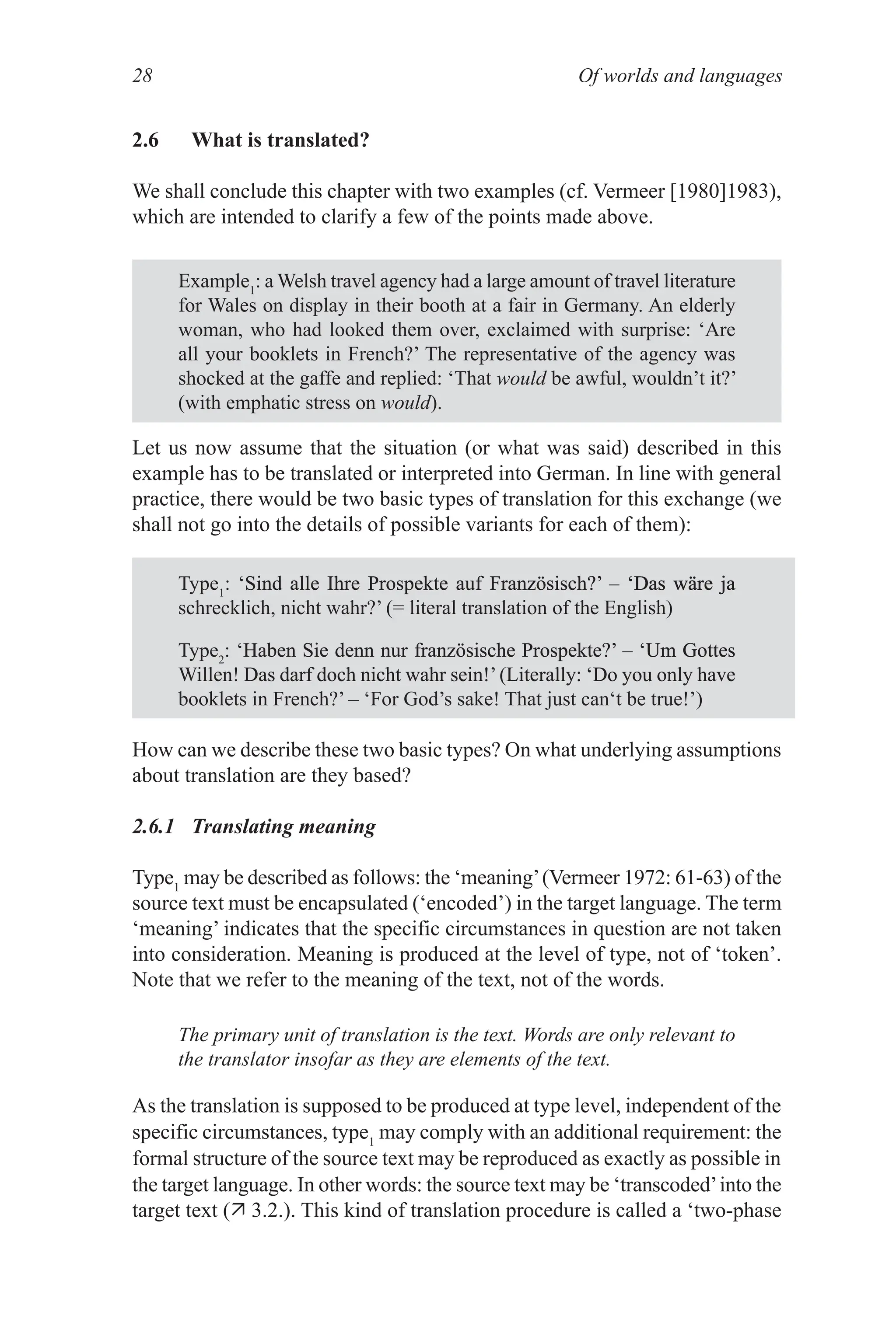 Of worlds and languages
28
2.6 What is translated?
We shall conclude this chapter with two examples (cf. Vermeer [1980]1983),
which are intended to clarify a few of the points made above.
Example1
: a Welsh travel agency had a large amount of travel literature
for Wales on display in their booth at a fair in Germany. An elderly
woman, who had looked them over, exclaimed with surprise: ‘Are
all your booklets in French?’ The representative of the agency was
shocked at the gaffe and replied: ‘That would be awful, wouldn’t it?’
(with emphatic stress on would).
Let us now assume that the situation (or what was said) described in this
example has to be translated or interpreted into German. In line with general
practice, there would be two basic types of translation for this exchange (we
shall not go into the details of possible variants for each of them):
Type1
: ‘Sind alle Ihre Prospekte auf Französisch?’ – ‘Das wäre ja
‘Sind alle Ihre Prospekte auf Französisch?’ – ‘Das wäre ja
Sind alle Ihre Prospekte auf Französisch?’ – ‘Das wäre ja
‘Das wäre ja
Das wäre ja
schrecklich, nicht wahr?’ (= literal translation of the English)
Type2
: ‘Haben Sie denn nur französische Prospekte?’ – ‘Um Gottes
‘Haben Sie denn nur französische Prospekte?’ – ‘Um Gottes
Haben Sie denn nur französische Prospekte?’ – ‘Um Gottes
‘Um Gottes
Um Gottes
Willen! Das darf doch nicht wahr sein!’(Literally: ‘Do you only have
Das darf doch nicht wahr sein!’(Literally: ‘Do you only have
booklets in French?’ – ‘For God’s sake! That just can‘t be true!’)
How can we describe these two basic types? On what underlying assumptions
about translation are they based?
2.6.1 Translating meaning
Type1
may be described as follows: the ‘meaning’(Vermeer 1972: 61­63) of the
source text must be encapsulated (‘encoded’) in the target language. The term
‘meaning’ indicates that the specific circumstances in question are not taken
into consideration. Meaning is produced at the level of type, not of ‘token’.
Note that we refer to the meaning of the text, not of the words.
The primary unit of translation is the text. Words are only relevant to
the translator insofar as they are elements of the text.
As the translation is supposed to be produced at type level, independent of the
specific circumstances, type1
may comply with an additional requirement: the
formal structure of the source text may be reproduced as exactly as possible in
the target language. In other words: the source text may be ‘transcoded’into the
target text ( 3.2.). This kind of translation procedure is called a ‘two­phase
 