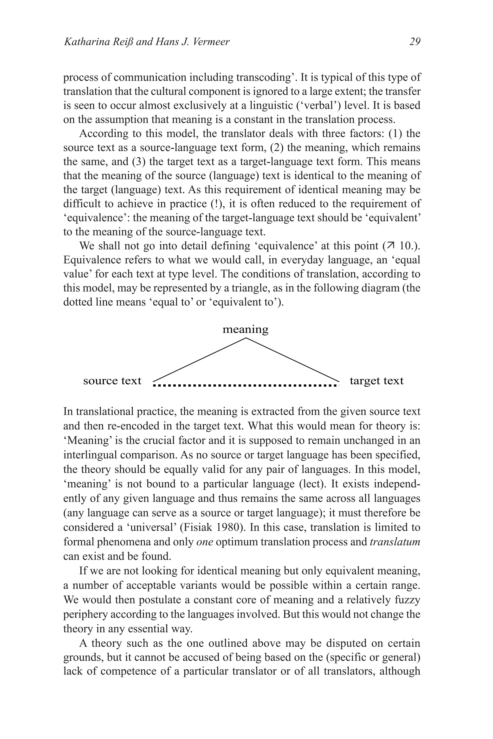Katharina Reiß and Hans J. Vermeer 29
process of communication including transcoding’. It is typical of this type of
translation that the cultural component is ignored to a large extent; the transfer
is seen to occur almost exclusively at a linguistic (‘verbal’) level. It is based
on the assumption that meaning is a constant in the translation process.
According to this model, the translator deals with three factors: (1) the
source text as a source­language text form, (2) the meaning, which remains
the same, and (3) the target text as a target­language text form. This means
that the meaning of the source (language) text is identical to the meaning of
the target (language) text. As this requirement of identical meaning may be
difficult to achieve in practice (!), it is often reduced to the requirement of
‘equivalence’: the meaning of the target­language text should be ‘equivalent’
to the meaning of the source­language text.
We shall not go into detail defining ‘equivalence’ at this point ( 10.).
Equivalence refers to what we would call, in everyday language, an ‘equal
value’ for each text at type level. The conditions of translation, according to
this model, may be represented by a triangle, as in the following diagram (the
dotted line means ‘equal to’ or ‘equivalent to’).
In translational practice, the meaning is extracted from the given source text
and then re­encoded in the target text. What this would mean for theory is:
‘Meaning’ is the crucial factor and it is supposed to remain unchanged in an
interlingual comparison. As no source or target language has been specified,
the theory should be equally valid for any pair of languages. In this model,
‘meaning’ is not bound to a particular language (lect). It exists independ­
ently of any given language and thus remains the same across all languages
(any language can serve as a source or target language); it must therefore be
considered a ‘universal’ (Fisiak 1980). In this case, translation is limited to
formal phenomena and only one optimum translation process and translatum
can exist and be found.
If we are not looking for identical meaning but only equivalent meaning,
a number of acceptable variants would be possible within a certain range.
We would then postulate a constant core of meaning and a relatively fuzzy
periphery according to the languages involved. But this would not change the
theory in any essential way.
A theory such as the one outlined above may be disputed on certain
grounds, but it cannot be accused of being based on the (specific or general)
lack of competence of a particular translator or of all translators, although
meaning
source text target text
 