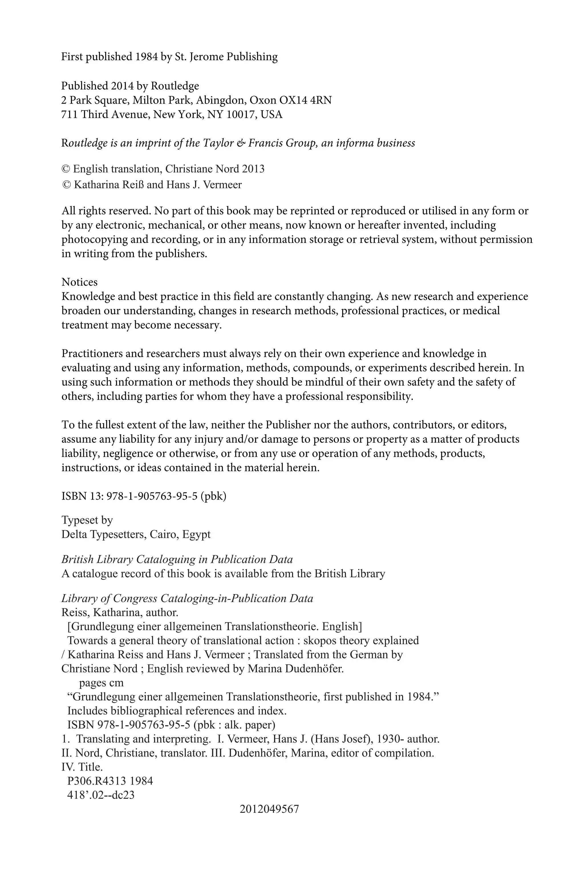 Typeset by
Delta Typesetters, Cairo, Egypt
British Library Cataloguing in Publication Data
A catalogue record of this book is available from the British Library
Library of Congress Cataloging-in-Publication Data
Reiss, Katharina, author.
[Grundlegung einer allgemeinen Translationstheorie. English]
Towards a general theory of translational action : skopos theory explained
/ Katharina Reiss and Hans J. Vermeer ; Translated from the German by
Christiane Nord ; English reviewed by Marina Dudenhöfer.
pages cm
“Grundlegung einer allgemeinen Translationstheorie, first published in 1984.”
Includes bibliographical references and index.
ISBN 978-1-905763-95-5 (pbk : alk. paper)
1. Translating and interpreting. I. Vermeer, Hans J. (Hans Josef), 1930- author.
II. Nord, Christiane, translator. III. Dudenhöfer, Marina, editor of compilation.
IV. Title.
P306.R4313 1984
418’.02--dc23
2012049567
First published  by St. Jerome Publishing
Published 2014 by Routledge
2 Park Square, Milton Park, Abingdon, Oxon OX14 4RN
711 Third Avenue, New York, NY 10017, USA
Routledge is an imprint of the Taylor  Francis Group, an informa business
© English translation, Christiane Nord 2013
© Katharina Reiß and Hans J. Vermeer
All rights reserved. No part of this book may be reprinted or reproduced or utilised in any form or
by any electronic, mechanical, or other means, now known or hereafter invented, including
photocopying and recording, or in any information storage or retrieval system, without permission
in writing from the publishers.
Notices
Knowledge and best practice in this field are constantly changing. As new research and experience
broaden our understanding, changes in research methods, professional practices, or medical
treatment may become necessary.
Practitioners and researchers must always rely on their own experience and knowledge in
evaluating and using any information, methods, compounds, or experiments described herein. In
using such information or methods they should be mindful of their own safety and the safety of
others, including parties for whom they have a professional responsibility.
To the fullest extent of the law, neither the Publisher nor the authors, contributors, or editors,
assume any liability for any injury and/or damage to persons or property as a matter of products
liability, negligence or otherwise, or from any use or operation of any methods, products,
instructions, or ideas contained in the material herein.
ISBN 13:  (Qbk)
 