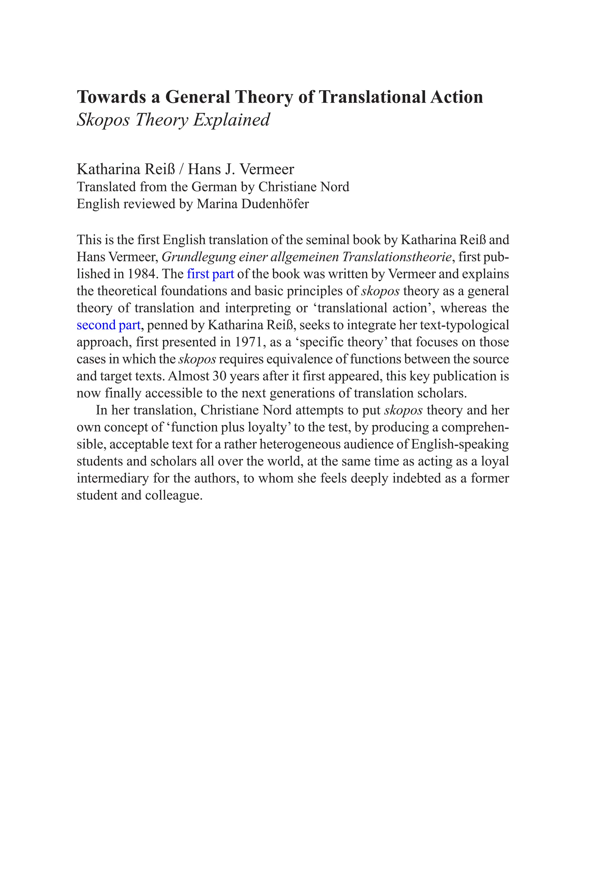 Towards a General Theory of Translational Action
Skopos Theory Explained
Katharina Reiß / Hans J. Vermeer
Translated from the German by Christiane Nord
English reviewed by Marina Dudenhöfer
This is the first English translation of the seminal book by Katharina Reiß and
Hans Vermeer, Grundlegung einer allgemeinen Translationstheorie, first pub-
lished in 1984. The first part of the book was written by Vermeer and explains
the theoretical foundations and basic principles of skopos theory as a general
theory of translation and interpreting or ‘translational action’, whereas the
second part, penned by Katharina Reiß, seeks to integrate her text-typological
approach, first presented in 1971, as a ‘specific theory’ that focuses on those
cases in which the skopos requires equivalence of functions between the source
and target texts. Almost 30 years after it first appeared, this key publication is
now finally accessible to the next generations of translation scholars.
In her translation, Christiane Nord attempts to put skopos theory and her
own concept of ‘function plus loyalty’to the test, by producing a comprehen-
sible, acceptable text for a rather heterogeneous audience of English-speaking
students and scholars all over the world, at the same time as acting as a loyal
intermediary for the authors, to whom she feels deeply indebted as a former
student and colleague.
 