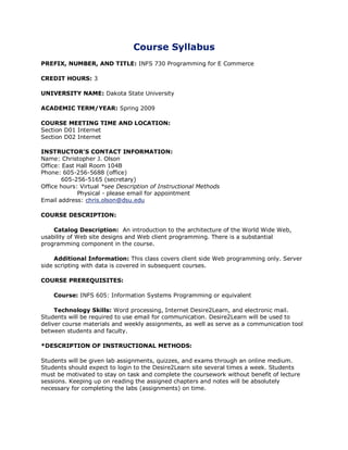 Course Syllabus
PREFIX, NUMBER, AND TITLE: INFS 730 Programming for E Commerce

CREDIT HOURS: 3

UNIVERSITY NAME: Dakota State University

ACADEMIC TERM/YEAR: Spring 2009

COURSE MEETING TIME AND LOCATION:
Section D01 Internet
Section D02 Internet

INSTRUCTOR'S CONTACT INFORMATION:
Name: Christopher J. Olson
Office: East Hall Room 104B
Phone: 605-256-5688 (office)
        605-256-5165 (secretary)
Office hours: Virtual *see Description of Instructional Methods
             Physical - please email for appointment
Email address: chris.olson@dsu.edu

COURSE DESCRIPTION:

    Catalog Description: An introduction to the architecture of the World Wide Web,
usability of Web site designs and Web client programming. There is a substantial
programming component in the course.

     Additional Information: This class covers client side Web programming only. Server
side scripting with data is covered in subsequent courses.

COURSE PREREQUISITES:

    Course: INFS 605: Information Systems Programming or equivalent

     Technology Skills: Word processing, Internet Desire2Learn, and electronic mail.
Students will be required to use email for communication. Desire2Learn will be used to
deliver course materials and weekly assignments, as well as serve as a communication tool
between students and faculty.

*DESCRIPTION OF INSTRUCTIONAL METHODS:

Students will be given lab assignments, quizzes, and exams through an online medium.
Students should expect to login to the Desire2Learn site several times a week. Students
must be motivated to stay on task and complete the coursework without benefit of lecture
sessions. Keeping up on reading the assigned chapters and notes will be absolutely
necessary for completing the labs (assignments) on time.
 