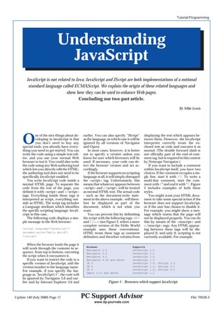 Tutorial:Programming




                              Understanding
                                JavaScript
        JavaScript is not related to Java; JavaScript and JScript are both implementations of a notional
         standard language called ECMAScript. We explain the origin of these related languages and
                               show how they can be used to enhance Web pages.
                                       Concluding our two-part article.

                                                                                                                      By Mike Lewis




     O         ne of the nice things about de-
               veloping in JavaScript is that
               you don’t need to buy any
     special tools: you already have every-
                                                 earlier. You can also specify ”JScript”
                                                 as the language, in which case it will be
                                                 ignored by all versions of Navigator
                                                 and Opera.
                                                                                             displaying the text which appears be-
                                                                                             tween them. However, the JavaScript
                                                                                             interpreter correctly treats the en-
                                                                                             closed text as code and executes it as
     thing you need to get started. You can          In most cases, however, it is better    normal. (The double forward slash is
     write the code using a simple text edi-     not to specify a version unless you         not officially part of the end-of-com-
     tor, and you use your normal Web            know for sure which browsers will be        ment tag, but is required in this context
     browser to test it. You could also write    used. If necessary, your code can de-       by Netscape Navigator.)
     the code using any Web authoring tool       tect the browser version and act ac-           If you want to include a comment
     which lets you directly edit the HTML;      cordingly.                                  within JavaScript itself, you have two
     the authoring tool does not need to be          If the browser supports no scripting    choices. If the comment occupies a sin-
     specifically JavaScript-enabled.            language at all, it will simply disregard   gle line, start it with //. To write a
        You write JavaScript code inside a       the <script> tag. Unfortunately, this       multi-line comment, start the com-
     normal HTML page. To separate the           means that whatever appears between         ment with /* and end it with */. Figure
     code from the rest of the page, you         <script> and </script> will be treated      2 includes examples of both these
     delimit it with <script> and </script>      as normal HTML text. The actual code        styles.
     tags. Everything inside those tags is       - such as the document.write state-            You might want your HTML docu-
     interpreted as script, everything out-      ment in the above example - will there-     ment to take some special action if the
     side as HTML. The script tag includes       fore be displayed as part of the            browser does not support JavaScript,
     a Language attribute which identifies       document, which is not what you             or if the user has chosen to disable it.
     the specific scripting language: JavaS-     want.                                       For example, you might show a mes-
     cript in this case.                             You can prevent this by delimiting      sage which warns that the page will
        The following code displays a sim-       the script with the following tags: <!—     not be displayed properly. You can do
     ple message in the Web browser:             and //—> (see Figure 2, where a more        this by means of the <noscript> and
                                                 complete version of the Hello World         </noscript> tags. Any HTML appear-
     <script language=”JavaScript”>              example uses these conventions).            ing between these tags will be dis-
     document.write(“Hello World”)               HTML treats these tags as comment           played if, and only if, scripting is not
     </script>                                   delimiters and therefore refrains from      currently available. For example:

         When the browser loads the page it
                                                   Browser                          Supports
     will work through the contents in se-         Navigator 2.0                    JavaScript   1.0
     quence, from top to bottom, executing         Navigator 3.0                    JavaScript   1.1
     the script when it encounters it.             Navigator 4.0                    JavaScript   1.2
         If you want to restrict the code to a     Navigator 4.06 and above         JavaScript   1.3
     specific version of JavaScript, add the       IE 3                             JavaScript   1.0, JScript 3.0
     version number to the language name.          IE 4                             JavaScript   1.1, JScript 3.1
                                                   IE 5                             JavaScript   1.2, JScript 5.0
     For example, if you specify the lan-
                                                   Opera 3.21 and above             JavaScript   1.1
     guage as “JavaScript1.1”, the code will
     be ignored by Navigator 2.0 and ear-
     lier and by Internet Explorer 3.0 and                         Figure 1 - Browsers which support JavaScript.



Update 140 (July 2000) Page 17                   PC Support Advisor                                                            File: T0526.3
                                                        www.itp-journals.com
 