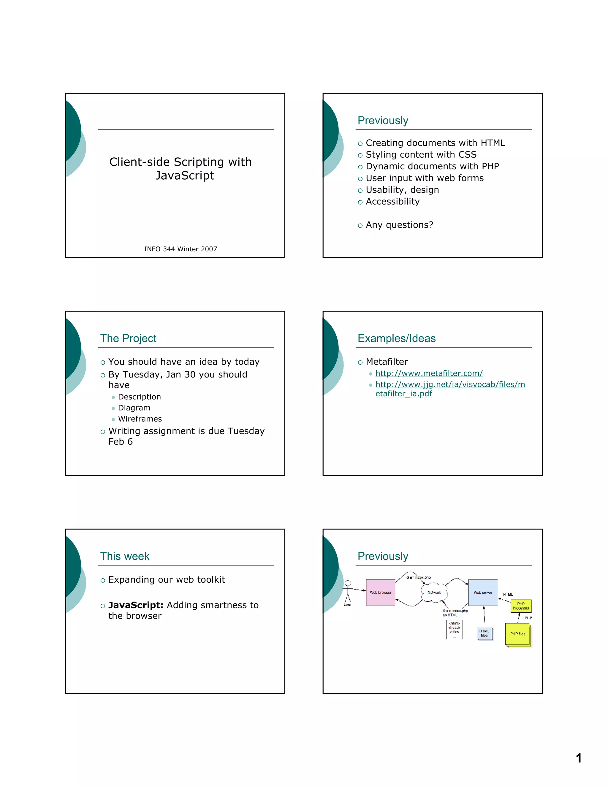 1
Client-side Scripting with
JavaScript
INFO 344 Winter 2007
Previously
Creating documents with HTML
Styling content with CSS
Dynamic documents with PHP
User input with web forms
Usability, design
Accessibility
Any questions?
The Project
You should have an idea by today
By Tuesday, Jan 30 you should
have
Description
Diagram
Wireframes
Writing assignment is due Tuesday
Feb 6
Examples/Ideas
Metafilter
http://www.metafilter.com/
http://www.jjg.net/ia/visvocab/files/m
etafilter_ia.pdf
This week
Expanding our web toolkit
JavaScript: Adding smartness to
the browser
Previously
 