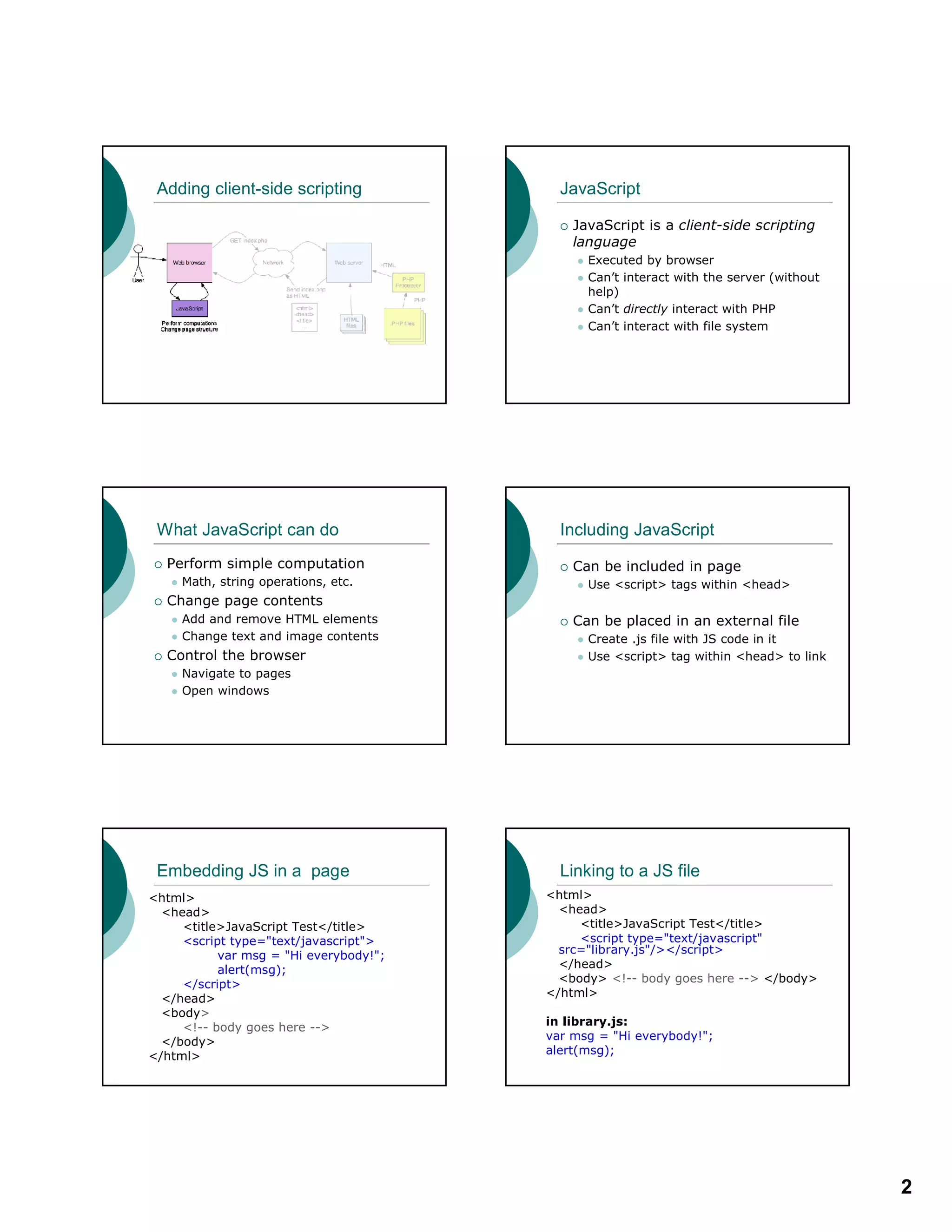 2
Adding client-side scripting JavaScript
JavaScript is a client-side scripting
language
Executed by browser
Can’t interact with the server (without
help)
Can’t directly interact with PHP
Can’t interact with file system
What JavaScript can do
Perform simple computation
Math, string operations, etc.
Change page contents
Add and remove HTML elements
Change text and image contents
Control the browser
Navigate to pages
Open windows
Including JavaScript
Can be included in page
Use <script> tags within <head>
Can be placed in an external file
Create .js file with JS code in it
Use <script> tag within <head> to link
Embedding JS in a page
<html>
<head>
<title>JavaScript Test</title>
<script type="text/javascript">
var msg = "Hi everybody!";
alert(msg);
</script>
</head>
<body>
<!-- body goes here -->
</body>
</html>
Linking to a JS file
<html>
<head>
<title>JavaScript Test</title>
<script type="text/javascript"
src="library.js"/></script>
</head>
<body> <!-- body goes here --> </body>
</html>
in library.js:
var msg = "Hi everybody!";
alert(msg);
 