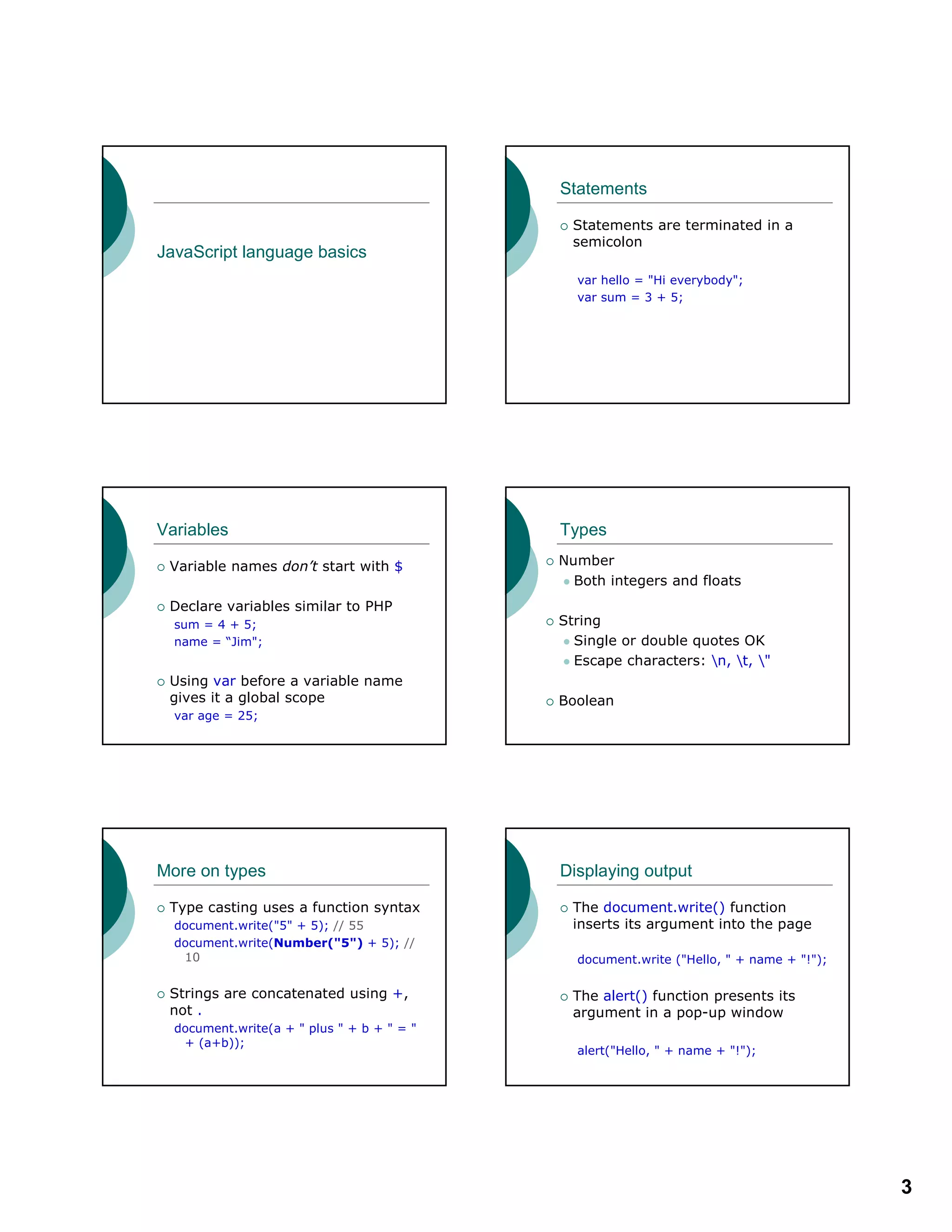 3
JavaScript language basics
Statements
Statements are terminated in a
semicolon
var hello = "Hi everybody";
var sum = 3 + 5;
Variables
Variable names don’t start with $
Declare variables similar to PHP
sum = 4 + 5;
name = “Jim";
Using var before a variable name
gives it a global scope
var age = 25;
Types
Number
Both integers and floats
String
Single or double quotes OK
Escape characters: n, t, "
Boolean
More on types
Type casting uses a function syntax
document.write("5" + 5); // 55
document.write(Number("5") + 5); //
10
Strings are concatenated using +,
not .
document.write(a + " plus " + b + " = "
+ (a+b));
Displaying output
The document.write() function
inserts its argument into the page
document.write ("Hello, " + name + "!");
The alert() function presents its
argument in a pop-up window
alert("Hello, " + name + "!");
 