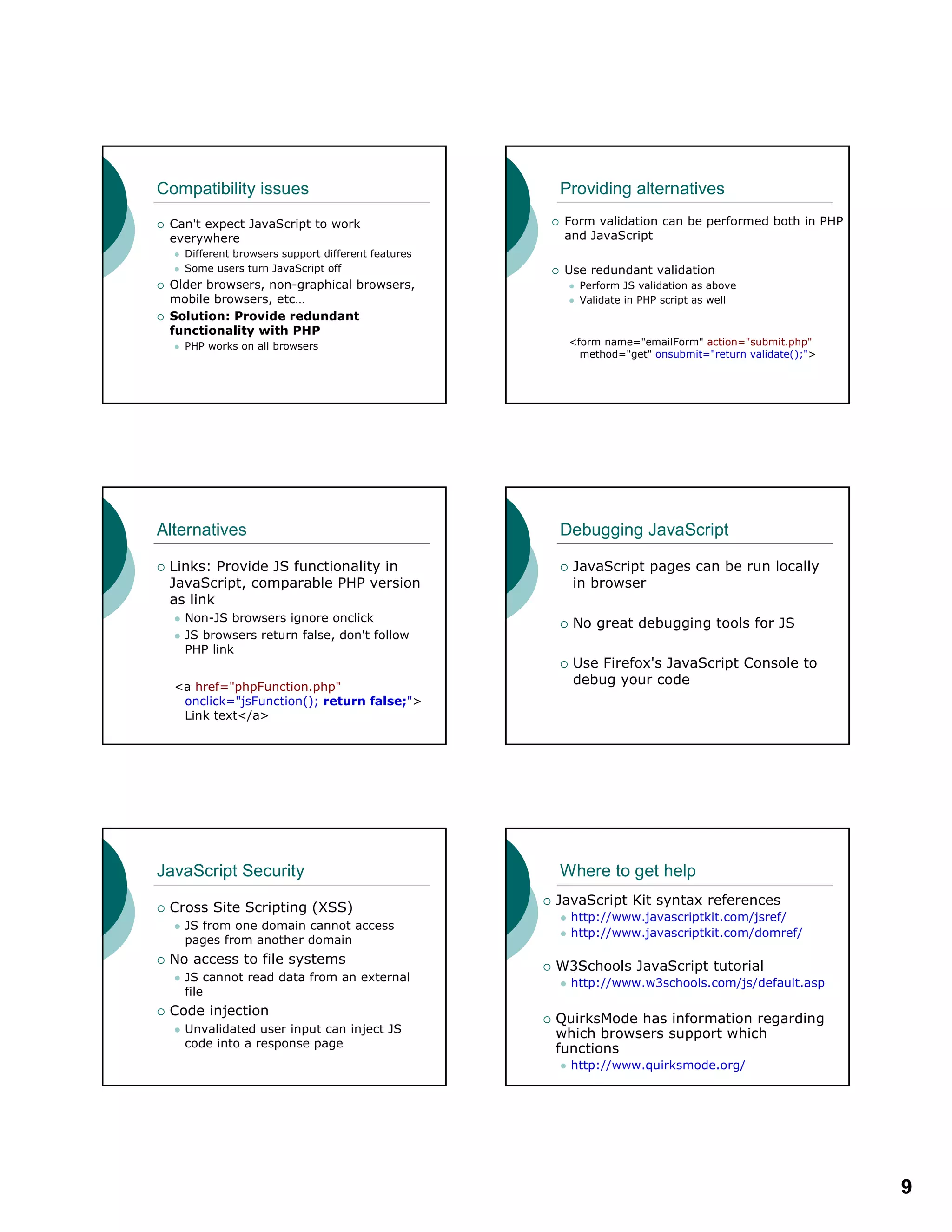 9
Compatibility issues
Can't expect JavaScript to work
everywhere
Different browsers support different features
Some users turn JavaScript off
Older browsers, non-graphical browsers,
mobile browsers, etc…
Solution: Provide redundant
functionality with PHP
PHP works on all browsers
Providing alternatives
Form validation can be performed both in PHP
and JavaScript
Use redundant validation
Perform JS validation as above
Validate in PHP script as well
<form name="emailForm" action="submit.php"
method="get" onsubmit="return validate();">
Alternatives
Links: Provide JS functionality in
JavaScript, comparable PHP version
as link
Non-JS browsers ignore onclick
JS browsers return false, don't follow
PHP link
<a href="phpFunction.php"
onclick="jsFunction(); return false;">
Link text</a>
Debugging JavaScript
JavaScript pages can be run locally
in browser
No great debugging tools for JS
Use Firefox's JavaScript Console to
debug your code
JavaScript Security
Cross Site Scripting (XSS)
JS from one domain cannot access
pages from another domain
No access to file systems
JS cannot read data from an external
file
Code injection
Unvalidated user input can inject JS
code into a response page
Where to get help
JavaScript Kit syntax references
http://www.javascriptkit.com/jsref/
http://www.javascriptkit.com/domref/
W3Schools JavaScript tutorial
http://www.w3schools.com/js/default.asp
QuirksMode has information regarding
which browsers support which
functions
http://www.quirksmode.org/
 