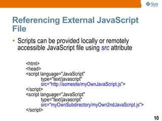 Referencing External JavaScript
File
• Scripts can be provided locally or remotely
  accessible JavaScript file using src attribute

     <html>
     <head>
     <script language="JavaScript"
              type="text/javascript"
              src="http://somesite/myOwnJavaScript.js">
     </script>
     <script language="JavaScript"
              type="text/javascript"
              src="myOwnSubdirectory/myOwn2ndJavaScript.js">
     </script>
                                                               10
 