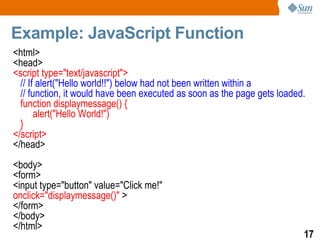 Example: JavaScript Function
<html>
<head>
<script type="text/javascript">
  // If alert("Hello world!!") below had not been written within a
  // function, it would have been executed as soon as the page gets loaded.
  function displaymessage() {
       alert("Hello World!")
  }
</script>
</head>
<body>
<form>
<input type="button" value="Click me!"
onclick="displaymessage()" >
</form>
</body>
</html>
                                                                          17
 