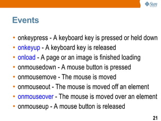 Events

•   onkeypress - A keyboard key is pressed or held down
•   onkeyup - A keyboard key is released
•   onload - A page or an image is finished loading
•   onmousedown - A mouse button is pressed
•   onmousemove - The mouse is moved
•   onmouseout - The mouse is moved off an element
•   onmouseover - The mouse is moved over an element
•   onmouseup - A mouse button is released
                                                     21
 