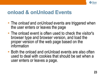 onload & onUnload Events

• The onload and onUnload events are triggered when
  the user enters or leaves the page
• The onload event is often used to check the visitor's
  browser type and browser version, and load the
  proper version of the web page based on the
  information
• Both the onload and onUnload events are also often
  used to deal with cookies that should be set when a
  user enters or leaves a page.

                                                      23
 