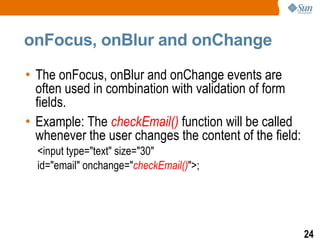 onFocus, onBlur and onChange

• The onFocus, onBlur and onChange events are
  often used in combination with validation of form
  fields.
• Example: The checkEmail() function will be called
  whenever the user changes the content of the field:
  <input type="text" size="30"
  id="email" onchange="checkEmail()">;




                                                        24
 