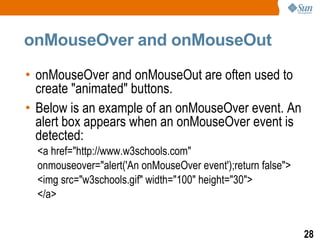 onMouseOver and onMouseOut

• onMouseOver and onMouseOut are often used to
  create "animated" buttons.
• Below is an example of an onMouseOver event. An
  alert box appears when an onMouseOver event is
  detected:
  <a href="http://www.w3schools.com"
  onmouseover="alert('An onMouseOver event');return false">
  <img src="w3schools.gif" width="100" height="30">
  </a>


                                                              28
 