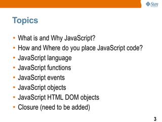 Topics

•   What is and Why JavaScript?
•   How and Where do you place JavaScript code?
•   JavaScript language
•   JavaScript functions
•   JavaScript events
•   JavaScript objects
•   JavaScript HTML DOM objects
•   Closure (need to be added)
                                                  3
 