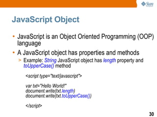 JavaScript Object

• JavaScript is an Object Oriented Programming (OOP)
  language
• A JavaScript object has properties and methods
  > Example: String JavaScript object has length property and
    toUpperCase() method
     <script type="text/javascript">
     var txt="Hello World!"
     document.write(txt.length)
     document.write(txt.toUpperCase())
     </script>
                                                                30
 