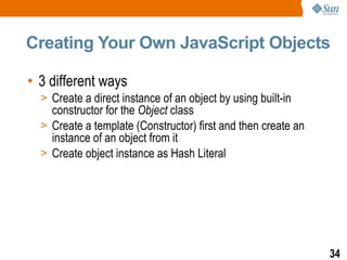 Creating Your Own JavaScript Objects

• 3 different ways
  > Create a direct instance of an object by using built-in
    constructor for the Object class
  > Create a template (Constructor) first and then create an
    instance of an object from it
  > Create object instance as Hash Literal




                                                               34
 