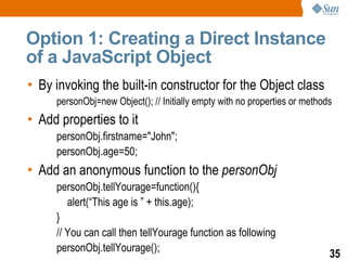 Option 1: Creating a Direct Instance
of a JavaScript Object
• By invoking the built-in constructor for the Object class
     personObj=new Object(); // Initially empty with no properties or methods
• Add properties to it
     personObj.firstname="John";
     personObj.age=50;
• Add an anonymous function to the personObj
     personObj.tellYourage=function(){
        alert(“This age is ” + this.age);
     }
     // You can call then tellYourage function as following
     personObj.tellYourage();
                                                                            35
 