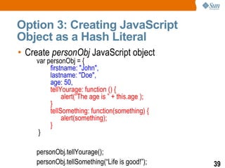 Option 3: Creating JavaScript
Object as a Hash Literal
• Create personObj JavaScript object
    var personObj = {
         firstname: "John",
         lastname: "Doe",
         age: 50,
         tellYourage: function () {
              alert(“The age is ” + this.age );
         }
         tellSomething: function(something) {
              alert(something);
         }
     }

    personObj.tellYourage();
    personObj.tellSomething(“Life is good!”);     39
 