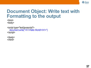 Document Object: Write text with
Formatting to the output
<html>
<body>
<script type="text/javascript">
  document.write("<h1>Hello World!</h1>")
</script>
</body>
</html>




                                            57
 