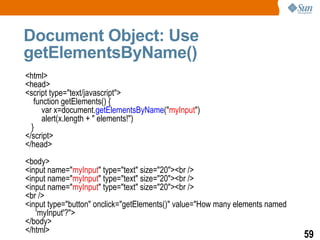 Document Object: Use
getElementsByName()
<html>
<head>
<script type="text/javascript">
   function getElements() {
     var x=document.getElementsByName("myInput")
     alert(x.length + " elements!")
  }
</script>
</head>
<body>
<input name="myInput" type="text" size="20"><br />
<input name="myInput" type="text" size="20"><br />
<input name="myInput" type="text" size="20"><br />
<br />
<input type="button" onclick="getElements()" value="How many elements named
   'myInput'?">
</body>
</html>
                                                                              59
 
