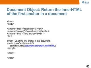 Document Object: Return the innerHTML
of the first anchor in a document
<html>
<body>
<a name="first">First anchor</a><br />
<a name="second">Second anchor</a><br />
<a name="third">Third anchor</a><br />
<br />
InnerHTML of the first anchor in this document:
<script type="text/javascript">
   document.write(document.anchors[0].innerHTML)
</script>
</body>
</html>


                                                   60
 