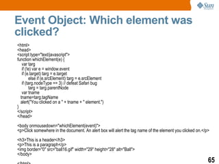 Event Object: Which element was
clicked?
<html>
<head>
<script type="text/javascript">
function whichElement(e) {
   var targ
   if (!e) var e = window.event
   if (e.target) targ = e.target
        else if (e.srcElement) targ = e.srcElement
   if (targ.nodeType == 3) // defeat Safari bug
        targ = targ.parentNode
   var tname
  tname=targ.tagName
  alert("You clicked on a " + tname + " element.")
}
</script>
</head>
<body onmousedown="whichElement(event)">
<p>Click somewhere in the document. An alert box will alert the tag name of the element you clicked on.</p>
<h3>This is a header</h3>
<p>This is a paragraph</p>
<img border="0" src="ball16.gif" width="29" height="28" alt="Ball">
</body>
                                                                                                          65
 