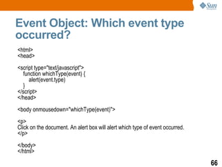 Event Object: Which event type
occurred?
<html>
<head>
<script type="text/javascript">
  function whichType(event) {
     alert(event.type)
  }
</script>
</head>
<body onmousedown="whichType(event)">
<p>
Click on the document. An alert box will alert which type of event occurred.
</p>
</body>
</html>
                                                                               66
 