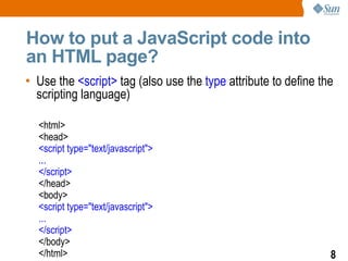 How to put a JavaScript code into
an HTML page?
• Use the <script> tag (also use the type attribute to define the
  scripting language)

  <html>
  <head>
  <script type="text/javascript">
  ...
  </script>
  </head>
  <body>
  <script type="text/javascript">
  ...
  </script>
  </body>
  </html>                                                       8
 