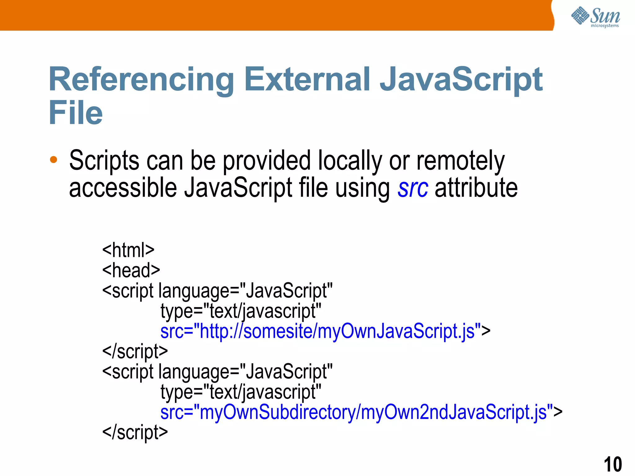 Referencing External JavaScript
File
• Scripts can be provided locally or remotely
  accessible JavaScript file using src attribute

     <html>
     <head>
     <script language="JavaScript"
              type="text/javascript"
              src="http://somesite/myOwnJavaScript.js">
     </script>
     <script language="JavaScript"
              type="text/javascript"
              src="myOwnSubdirectory/myOwn2ndJavaScript.js">
     </script>
                                                               10
 