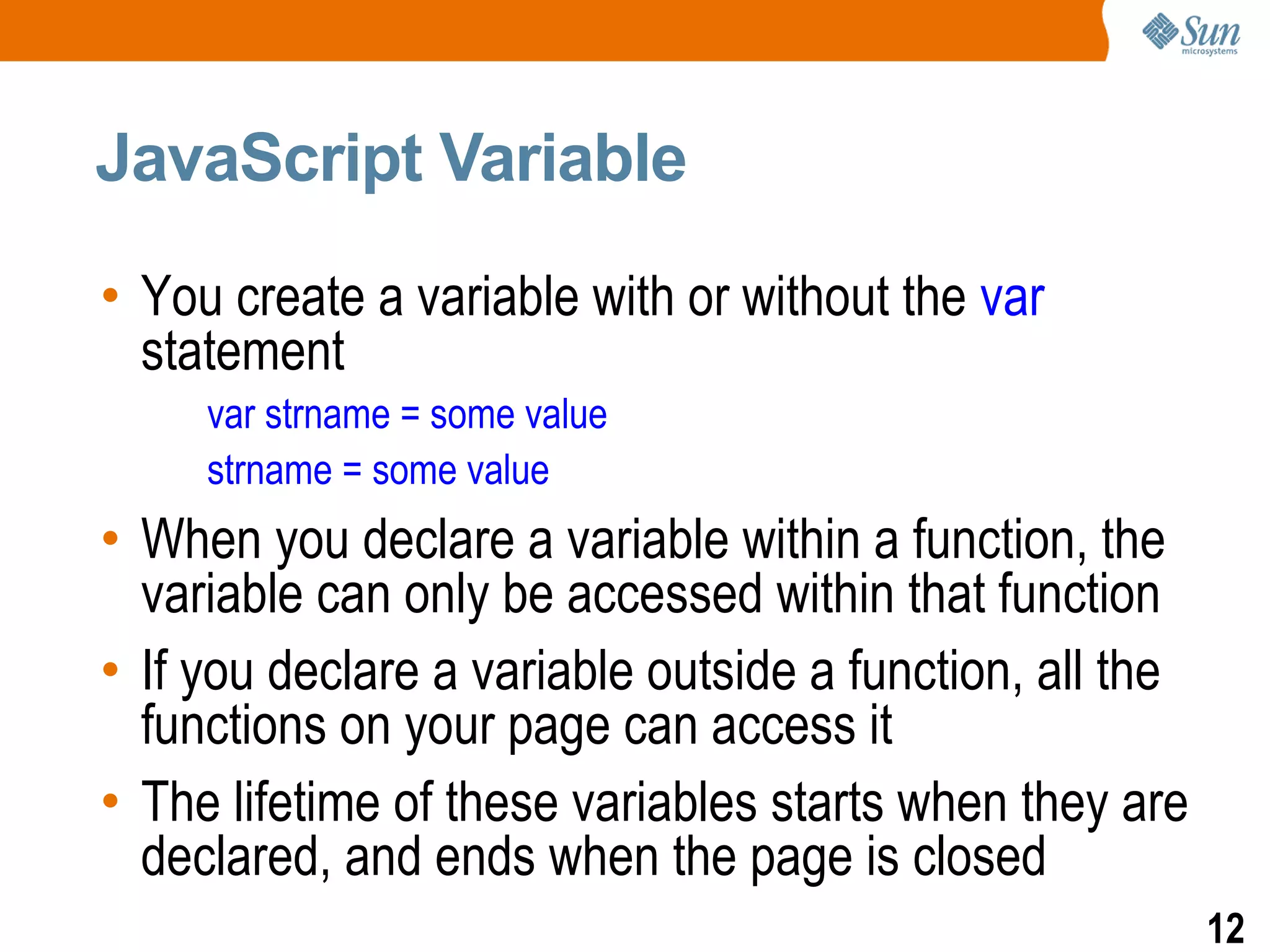 JavaScript Variable

• You create a variable with or without the var
  statement
     var strname = some value
     strname = some value
• When you declare a variable within a function, the
  variable can only be accessed within that function
• If you declare a variable outside a function, all the
  functions on your page can access it
• The lifetime of these variables starts when they are
  declared, and ends when the page is closed
                                                          12
 